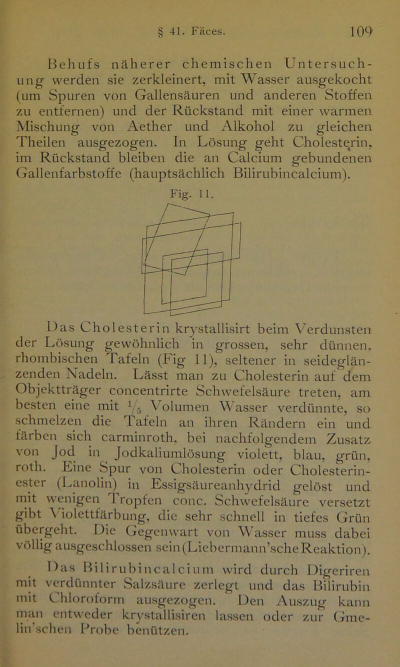 Behufs näherer chemischen Untersuch- ung werden sie zerkleinert, mit Wasser ausgekocht (um Spuren von Gallensäuren und anderen Stoffen zu entfernen) und der Rückstand mit einer warmen Mischung von Aether und Alkohol zu gleichen Theilen ausgezogen. In Lösung geht Cholesterin, im Rückstand bleiben die an Calcium gebundenen Gallenfarbstoffe (hauptsächlich Bilirubincalcium). Fig. 11. Das Cholesterin krystallisirt beim Verdunsten der Lösung gewöhnlich in grossen, sehr dünnen, rhombischen Tafeln (Fig 11), seltener in seideglän- zenden Nadeln. Lässt man zu Chole-sterin auf dem Objektträger concentrirte Schwefelsäure treten, am besten eine mit V,5 Volumen Wasser verdünnte, so .schmelzen die Tafeln an ihren Rändern ein und färben sich carminroth, bei ncichfolgendem Zusatz von Jod in Jodkaliumlösung violett, blau, grün, roth. Eine Spur von Cholesterin oder Cholesterin- cster (L^anolin) in Essigsäureanhydrid gelöst und mit wenigen Tropfen conc. Schwefelsäure versetzt gibt Violettfärbung, die sehr schnell in tiefes Grün übergeht. Die Gegenwart von Wasser muss dabei völlig ausgeschlossen sein (Liebermann’sche Reaktion), Das Bilirubincalcium wird durch Digeriren mit verdünnter Salzsäure zerlegt und das Bilirubin mit Chloroform ausgezogen. Den Auszug kann man entweder krystallisiren lassen oder zur Gme- lin’schen Probe benützen.