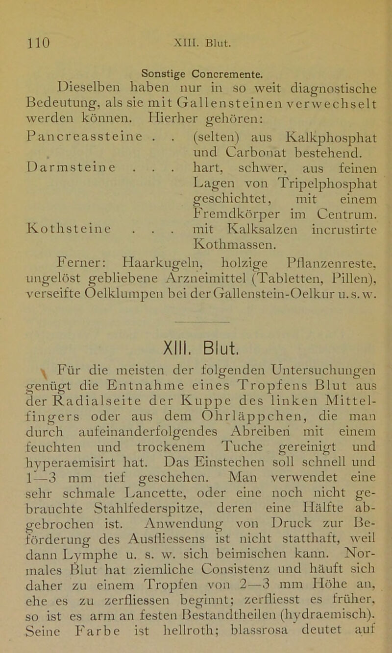 Sonstige Concremente. Dieselben haben nur in so weit diagnostische Bedeutung, als sie mit Gallensteinen verwechselt werden können. Hierher gehören: Pancreassteine . . (selten) aus Kalkphosphat und Carbonat bestehend. Darmsteine . . . hart, schwer, aus feinen Lagen von Tripelphosphat geschichtet, mit einem Fremdkörper im Centrum. Kothsteine . . . mit Kalksalzen incrustirte Kothmassen. Ferner: Haarkugeln, holzige Pflanzen reste, ungelöst gebliebene Arzneimittel (Tabletten, Pillen), verseifte Oelklumpen bei derGallenstein-Oelkur u.s.w. XIII. Blut. Für die meisten der folgenden Untersuchungen genügt die Entnahme eines Tropfens Blut aus der Radialseite der Kuppe des linken Mittel- fingers oder aus dem Ohrläppchen, die man durch aufeinanderfolgendes Abreiberi mit einem feuchten und trockenem Tuche gereinigt und hvperaemisirt hat. Das Einstechen soll schnell und 1—3 mm tief geschehen. Man verwendet eine sehr schmale Lancette, oder eine noch nicht ge- brauchte Stahlfederspitze, deren eine Hälfte ab- gebrochen ist. Anwendung von Druck zur Be- förderung des Auslliessens ist nicht statthaft, weil dann Lymphe u. s. w. sich beimischen kann. Nor- males Blut hat ziemliche Consistenz und häuft sich daher zu einem Tropfen von 2—3 mm Höhe an, ehe es zu zerfliessen beginnt; zerfliesst es früher, so ist es arm an festen Bestandtheilen (hydraemisch). Seine Farbe ist hellroth; blassrosa deutet auf