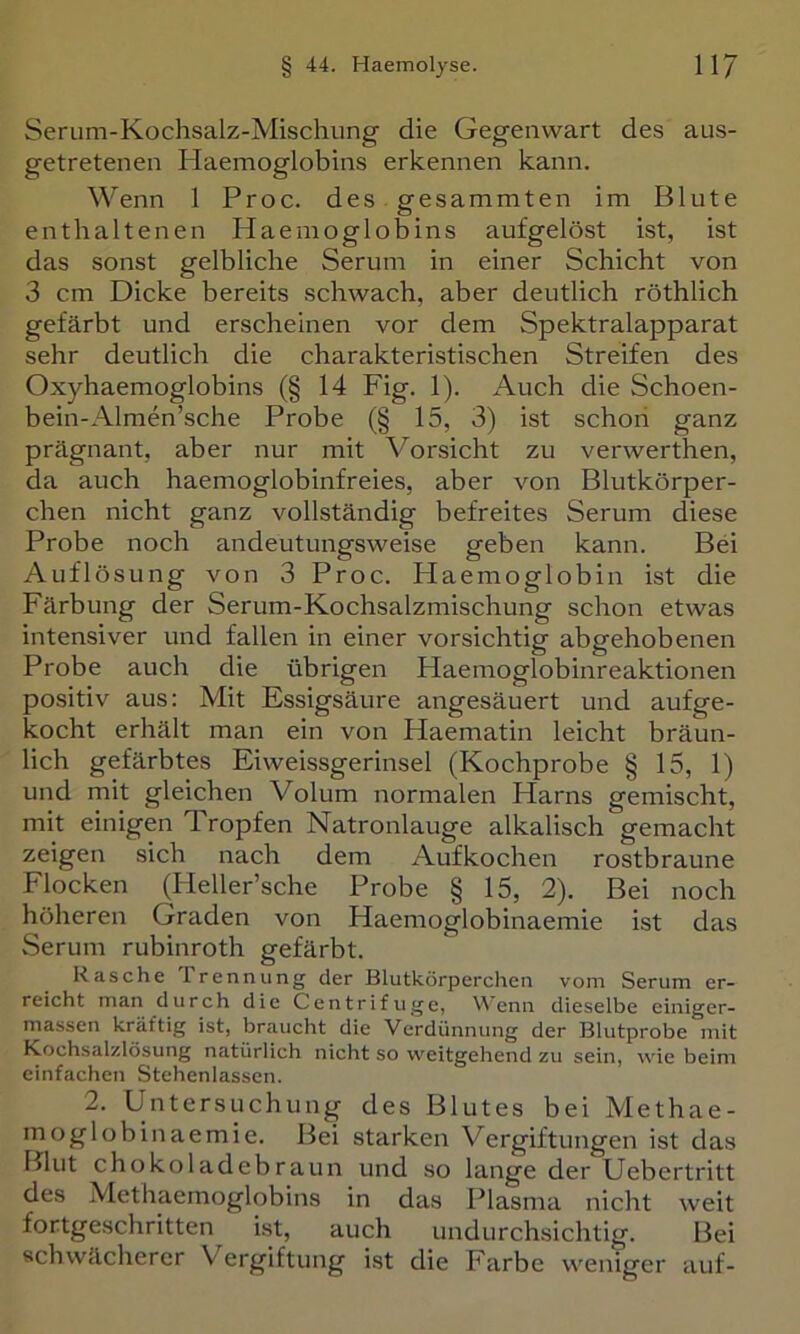 Serum-Kochsalz-Mischung die Gegenwart des aus- getretenen Haemoglobins erkennen kann. Wenn 1 Proc. des gesammten im Blute enthaltenen Haemoglobins aufgelöst ist, ist das sonst gelbliche Serum in einer Schicht von 3 cm Dicke bereits schwach, aber deutlich röthlich gefärbt und erscheinen vor dem Spektralapparat sehr deutlich die charakteristischen Streifen des Oxyhaemoglobins (§ 14 Fig. 1). Auch die Schoen- bein-Almen’sche Probe (§ 15, 3) ist schon ganz prägnant, aber nur mit Vorsicht zu verwerthen, da auch haemoglobinfreies, aber von Blutkörper- chen nicht ganz vollständig befreites Serum diese Probe noch andeutungsweise geben kann. Bei Auflösung von 3 Proc. Haemoglobin ist die Färbung der Serum-Kochsalzmischung schon etwas intensiver und fallen in einer vorsichtig abgehobenen Probe auch die übrigen Haemoglobinreaktionen positiv aus: Mit Essigsäure angesäuert und aufge- kocht erhält man ein von Haematin leicht bräun- lich gefärbtes Eiweissgerinsel (Kochprobe § 15, 1) und mit gleichen Volum normalen Harns gemischt, mit einigen Tropfen Natronlauge alkalisch gemacht zeigen sich nach dem Aufkochen rostbraune Flocken (^Heller’sche Probe § 15, 2). Bei noch höheren Graden von Haemoglobinaemie ist das Serum rubinroth gefärbt. Rasche Trennung der Blutkörperchen vom Serum er- reicht man durch die Centrifiige, Wenn dieselbe einiger- niassen kräftig ist, braucht die Verdünnung der Blutprobe mit Kochsalzlösung natürlich nicht so weitgehend zu sein, wie beim einfachen Stehenlasscn. 2. Untersuchung des Blutes bei Methae- moglobinaemie. Bei starken Vergiftungen ist das IJliit choko 1 adebraun und so lange der Uebertritt des Methaemoglobins in das Plasma nicht weit fortgeschritten ist, auch undurchsichtig. Bei schwächerer Vergiftung ist die Farbe weniger auf-
