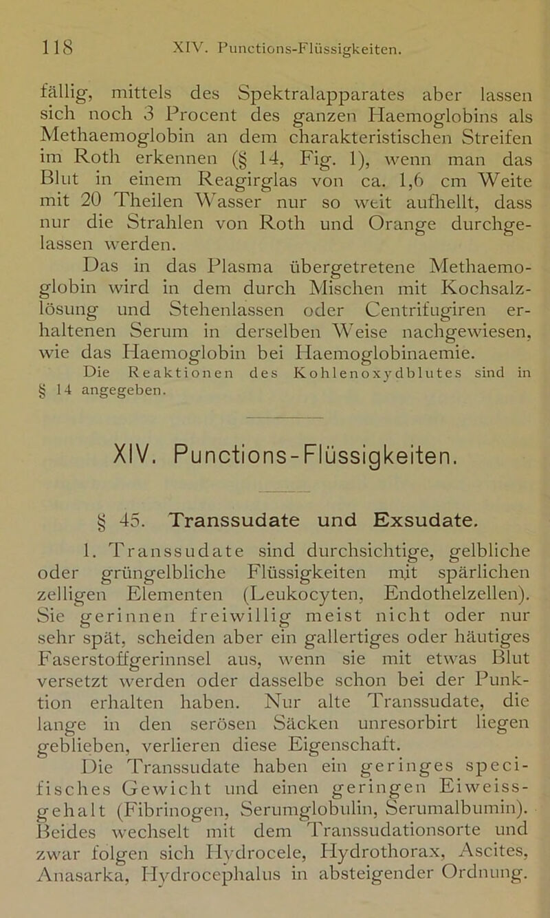fällig, mittels des Spektralapparates aber lassen sich noch 3 Procent des ganzen Haemoglobins als Methaemoglobin an dem charakteristischen Streifen im Roth erkennen (§ 14, Fig. 1), wenn man das Blut in einem Reagirglas von ca. 1,6 cm Weite mit 20 Theilen Wasser nur so weit aufliellt, dass nur die Strahlen von Roth und Orange durchge- lassen werden. Das in das Plasma übergetretene Methaemo- globin wird in dem durch Mischen mit Kochsalz- lösung und Stehenlassen oder Centrifugiren er- haltenen Serum in derselben Weise nachgewiesen, wie das Haemoglobin bei Haemoglobinaemie. Die Reaktionen des Kohlenoxydblutes sind in § 14 angegeben. XIV. Punctions-Flüssigkeiten. § 45. Transsudate und Exsudate. 1. Transsudate sind durchsichtige, gelbliche oder grüngelbliche Flüssigkeiten mit spärlichen zelligen Elementen (Leukocyten, Endothelzellen). Sie gerinnen freiwillig meist nicht oder nur sehr spät, scheiden aber ein gallertiges oder häutiges Faserstoffgerinnsel aus, wenn sie mit etwas Blut versetzt werden oder dasselbe schon bei der Punk- tion erhalten haben. Nur alte Transsudate, die lange in den serösen Säcken unresorbirt liegen geblieben, verlieren diese Eigenschaft. Die Transsudate haben ein geringes speci- fisches Gewicht und einen geringen Eiweiss- gehalt (Fibrinogen, Serumglobulin, Serumalbumin). Beides wechselt mit dem Transsudationsorte und zwar folgen sich Ilvdrocele, Hydrothorax, Ascites, Anasarka, Hydrocephalus in absteigender Ordnung.