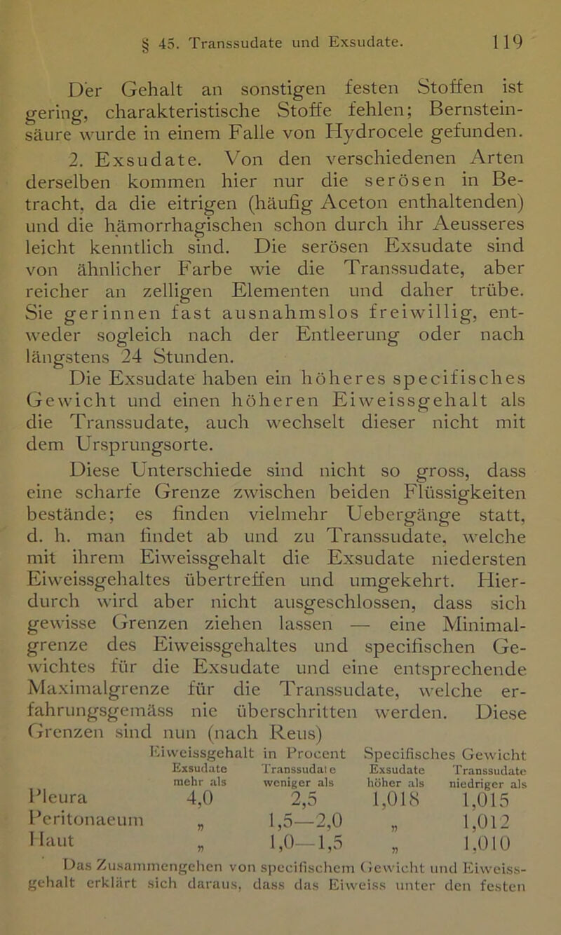 Der Gehalt an sonstigen festen Stoffen ist gering, charakteristische Stoffe fehlen; Bernstein- säure wurde in einem Falle von Ilydrocele gefunden. 2. Exsudate. Von den verschiedenen Arten derselben kommen hier nur die serösen in Be- tracht, da die eitrigen (häufig Aceton enthaltenden) und die hämorrhagischen schon durch ihr Aeusseres leicht kenntlich sind. Die serösen Exsudate sind von ähnlicher Farbe wie die Transsudate, aber reicher an zelligen Elementen und daher trübe. Sie gerinnen fast ausnahmslos freiwillig, ent- weder sogleich nach der Entleerung oder nach längstens 24 Stunden. Die Exsudate haben ein höheres specifisches Gewicht und einen höheren Eiweissgehalt als die Transsudate, auch wechselt dieser nicht mit dem Ursprungsorte. Diese Unterschiede sind nicht so gross, dass eine scharfe Grenze zwischen beiden Flüssigkeiten bestände; es finden vielmehr Uebergänge statt, d. h. man findet ab und zu Transsudate, welche mit ihrem Eiweissgehalt die Exsudate niedersten Eiweissgehaltes übertreffen und umgekehrt. Flier- durch wird aber nicht ausgeschlossen, dass sich gewisse Grenzen ziehen lassen — eine Minimal- grenze des Eiweissgehaltes und specifischen Ge- wichtes für die Exsudate und eine entsprechende Maximalgrenze für die Transsudate, welche er- fahrungsgemäss nie überschritten werden. Diese Grenzen sind nun (nach Reus) Eivvcissgehalt Exsudate mehr als Pleura 4,0 Peritonaeum „ 1 laut in Procent Transsudate weniger als 2 ^ 1,5-2,0 1,0—1,5 Specifisches Gewicht Exsudate Transsudate höher als niedriger als 1,01S 1,015 « 1,012 . 1,010 Das ZusaiTimengchen von spccilischem (iewiclit uiicl Eiwoi.ss- gehalt erklärt sich daraus, dass das Eiweiss unter den festen