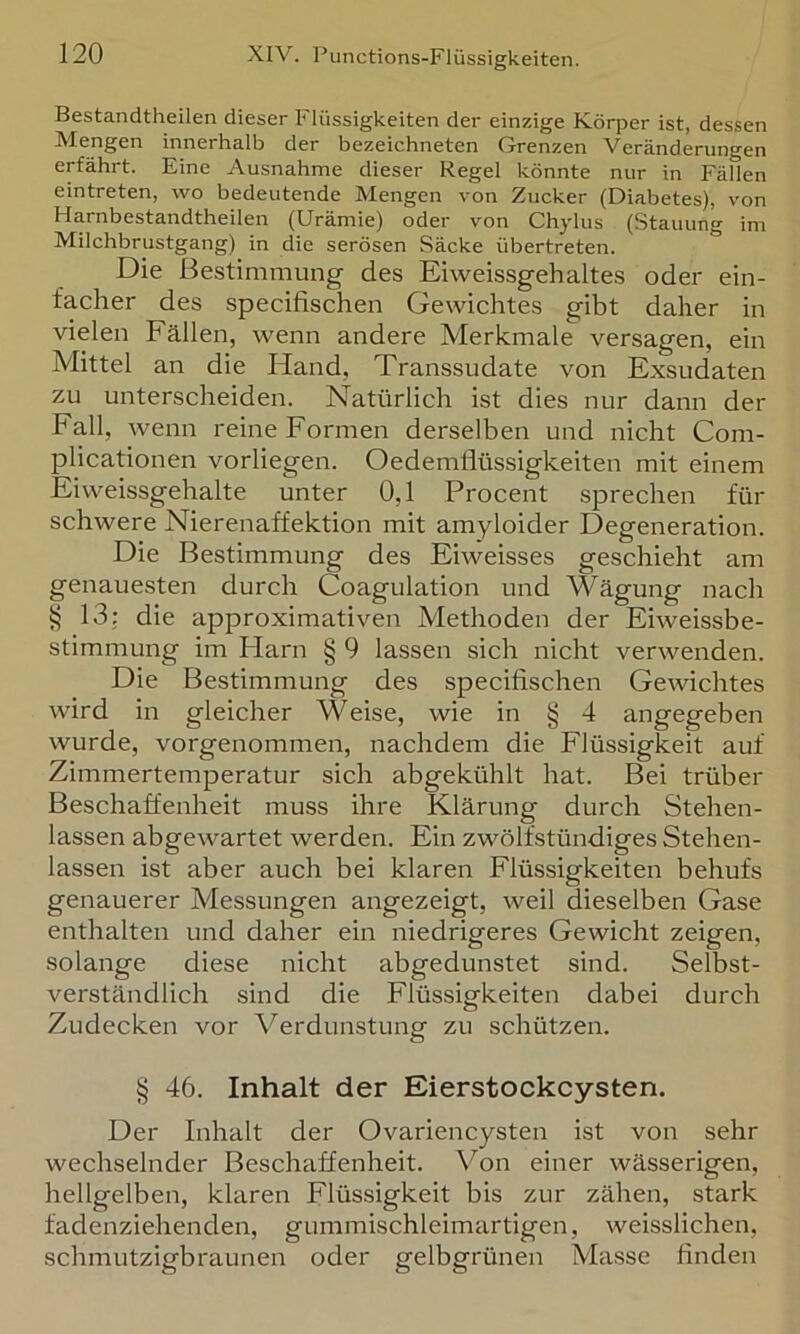 Bestandtheilen dieser Flüssigkeiten der einzige Körper ist, dessen Mengen innerhalb der bezeichneten Grenzen Veränderungen erfährt. Eine Ausnahme dieser Regel könnte nur in Fällen eintreten, wo bedeutende Mengen von Zucker (Diabetes), von Harnbestandtheilen (Urämie) oder von Chylus (Stauung im Milchbrustgang) in die serösen Säcke übertreten. Die Bestimmung des Eivveissgehaltes oder ein- facher des specifischen Gewichtes gibt daher in vielen Fällen, wenn andere Merkmale versagen, ein Mittel an die Hand, Transsudate von Exsudaten zu unterscheiden. Natürlich ist dies nur dann der Fall, wenn reine Formen derselben und nicht Com- plicationen vorliegen. Oedemflüssigkeiten mit einem Eiweissgehalte unter 0,1 Procent sprechen für schwere Nierenaffektion mit amyloider Degeneration. Die Bestimmung des Eiweisses geschieht am genauesten durch Coagulation und Wägung nach § 13: die approximativen Methoden der Eiweissbe- stimmung im Plarn § 9 lassen sich nicht verwenden. Die Bestimmung des specifischen Gewichtes wird in gleicher Weise, wie in § 4 angegeben wurde, vorgenommen, nachdem die Flüssigkeit auf Zimmertemperatur sich abgekühlt hat. Bei trüber Beschaffenheit muss ihre Klärung durch Stehen- lassen abgewartet werden. Ein zwölfstündiges Stehen- lassen ist aber auch bei klaren Flüssigkeiten behufs genauerer Messungen angezeigt, weil dieselben Gase enthalten und daher ein niedrigeres Gewicht zeigen, solange diese nicht abgedunstet sind. Selbst- verständlich sind die Flüssigkeiten dabei durch Zudecken vor Verdunstung zu schützen. § 46. Inhalt der Eierstockcysten. Der Inhalt der Ovariencysten ist von sehr wechselnder Beschaffenheit. Von einer wässerigen, hellgelben, klaren Flüssigkeit bis zur zähen, stark fadenziehenden, gummischleimartigen, weisslichen, schmutzigbraunen oder gelbgrünen Ma.sse finden