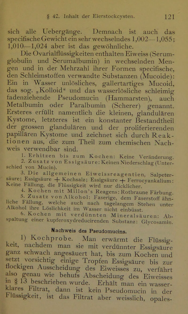 sich alle Uebergänge. Demnach ist auch das specifische Gewicht ein sehr wechselndes 1,002— 1,055: 1,010—1,024 aber ist das gewöhnliche. Die Ovarialflüssigkeiten enthalten Eiweiss (Serum- globulin und Serumalbumin) in wechselnden Men- gen und in der Mehrzahl ihrer Formen specifische, den Schleimstoffen verwandte Substanzen (Mucoide): Ein in Wasser unlösliches, gallertartiges Mucoid, das sog. „Kolloid“ und das wasserlösliche schleimig fadenziehende Pseudomucin (Hammarsten), auch Metalbumin oder Paralbumin (Scherer) genannt. Ersteres erfüllt namentlich die kleinen, glandulären Kystome, letzteres ist ein konstanter Bestandtheil der grossen glandulären und der proliferierenden papillären Kystome und zeichnet sich durch Reak- tionen aus, die zum Theil zum chemischen Nach- weis verwendbar sind. 1. Erhitzen bis zum Eochen: Keine Veränderung. 2. Zusatz von Essigsäure! Keinen Niederschlag (Unter- schied von Mucin). 3. Die allgemeine n Eiweissreagentien, Salpeter- säure; Essigsäure -[-Kochsalz; Essigsäure-(-Ferrocyankalium: Keine Fällung, die Flüssigkeit wird nur dicklicher. 4. Kochen mit Millon’s Reagens: Rotbraune Färbung. 5. Zusatz von Alkohol; Faserige, dem Faserstoffähn- hche Fäl ung, welche auch nach tagelangem Stehen unter Alkohol ihre Löslichkeit im Wasser nicht einbüsst. 6. Kochen mit verdünnten Mineralsäuren: Ab- spaltung einer kupferoxydreducirenden Substanz; Glycosamin. Nachweis des Pseudomucins. _ 1) Kochprobe. Man erwärmt die Flüssig- keit, nachdem man sie mit verdünnter Essigsäure ganz schvvacli angesäuert hat, bis zum Kochen und setzt vorsichtig einige Tropfen Essigsäure bis zur flockigen Ausscheidung des Eiweisses zu, verfährt also genau wie behufs Abscheidung des Eiweisses in 15 beschrieben wurde. Erhält man ein wasser- klares Filtrat, dann ist kein Pseudomucin in der Flüssigkeit, ist das Filtrat aber weisslich, opalcs-