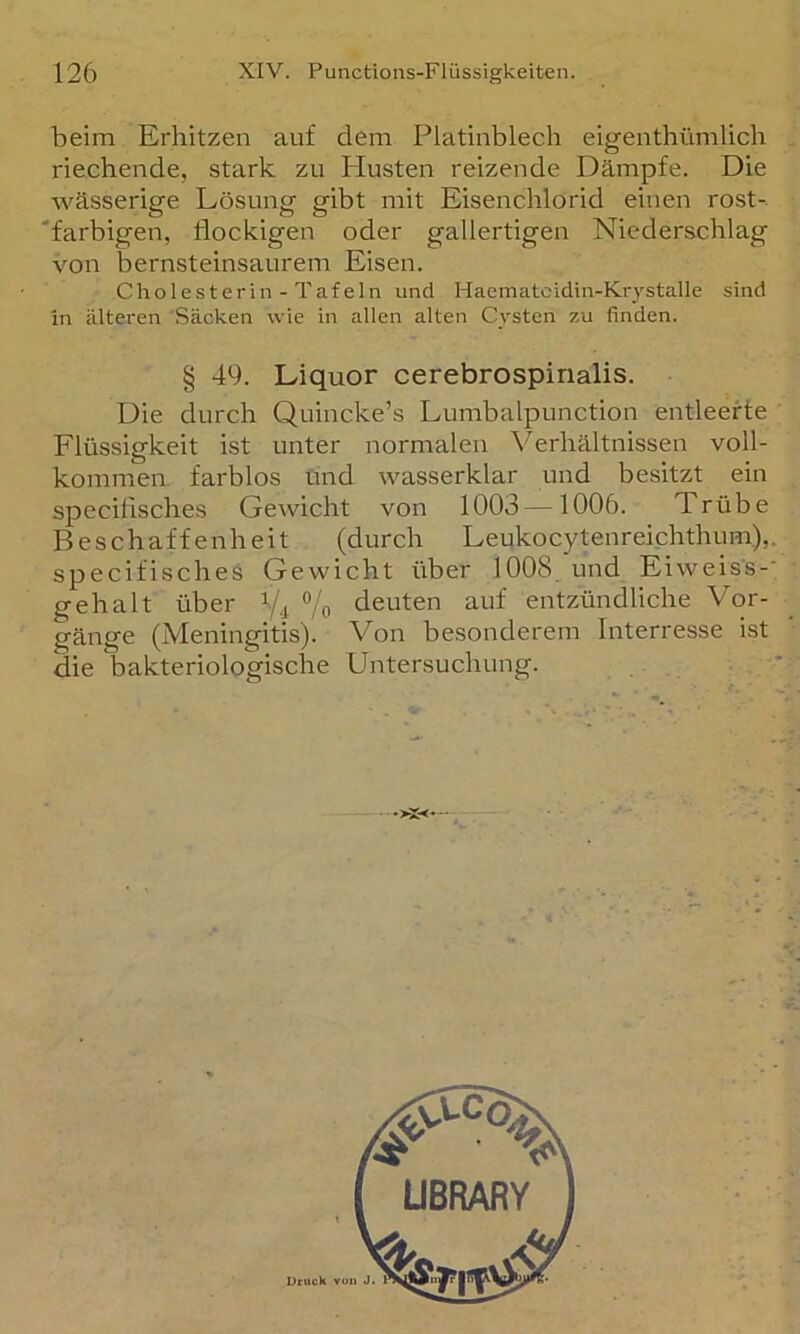 beim Erhitzen auf dem Platinblech eigenthümlich riechende, stark zu Plusten reizende Dämpfe. Die wässerige Lösung gibt mit Eisenchlorid einen rost-. 'farbigen, flockigen oder gallertigen Niederschlag von bernsteinsaurem Eisen. Cholesterin - Tafeln und Haematcidin-Krystalle sind in älteren Säcken wie in allen alten Cysten zu finden. § 49. Liquor cerebrospinalis. Die durch Quincke’s Lumbalpunction entleerte Flüssigkeit ist unter normalen Verhältnissen voll- kommen farblos und wasserklar und besitzt ein specifisches Gewicht von 1003—1006. Trübe Beschaffenheit (durch Leukocytenreichthum),. specifischeö Gewicht über 1008, und Eiweiss-* gehalt über % deuten auf entzündliche Vor- gänge (Meningitis). Von besonderem Interresse ist die bakteriologische Untersuchung.