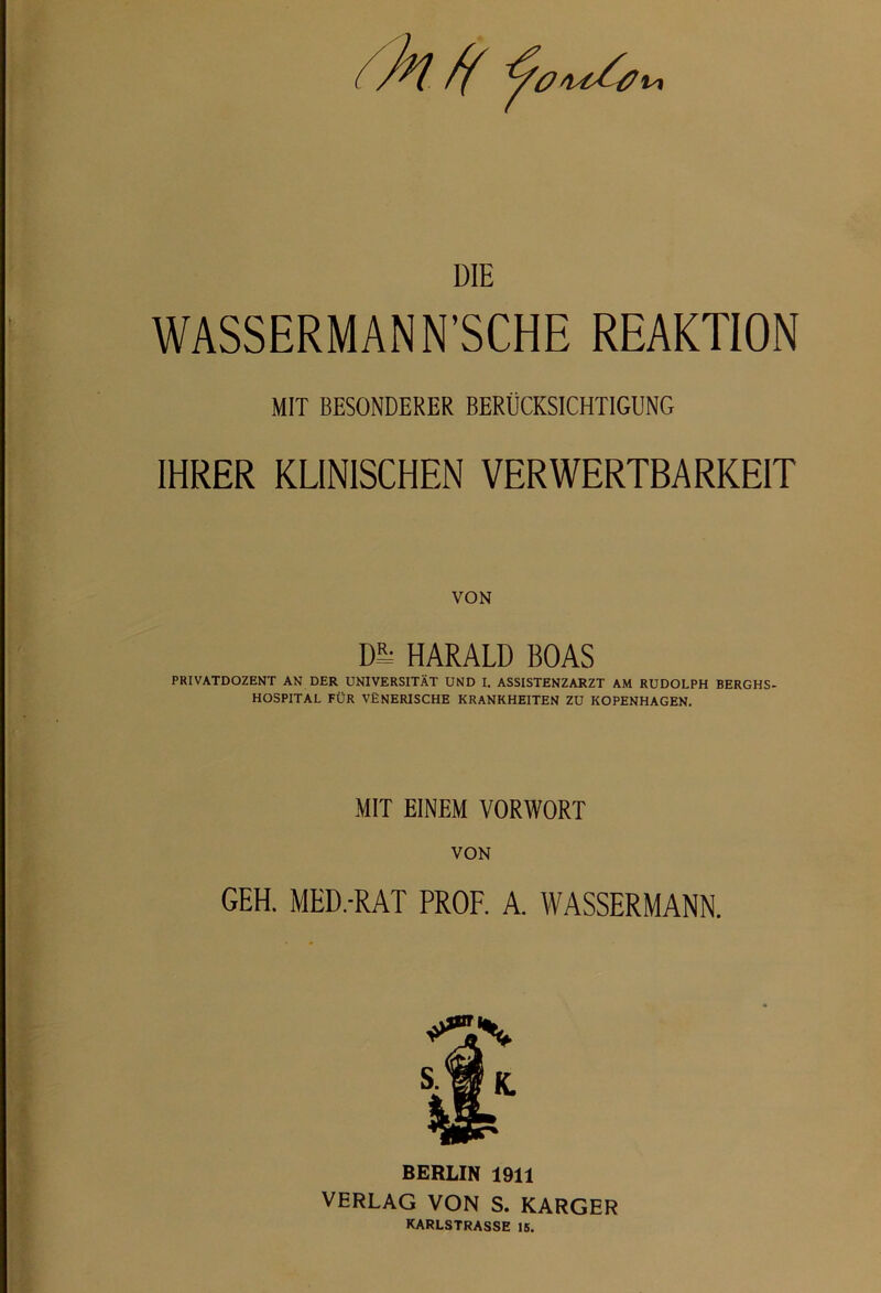 WASSERMANN'SCHE REAKTION MIT BESONDERER BERÜCKSICHTIGUNG IHRER KLINISCHEN VERWERTBARKEIT VON Dl^ HARALD BOAS PRIVATDOZENT AN DER UNIVERSITÄT UND I. ASSISTENZARZT AM RUDOLPH BERGHS- HOSPITAL FÜR VENERISCHE KRANKHEITEN ZU KOPENHAGEN. MIT EINEM VORWORT VON GEH. MED.-RAT PROF. A. WASSERMANN. BERLIN 1911 VERLAG VON S. KARGER KARLSTRASSE 16.