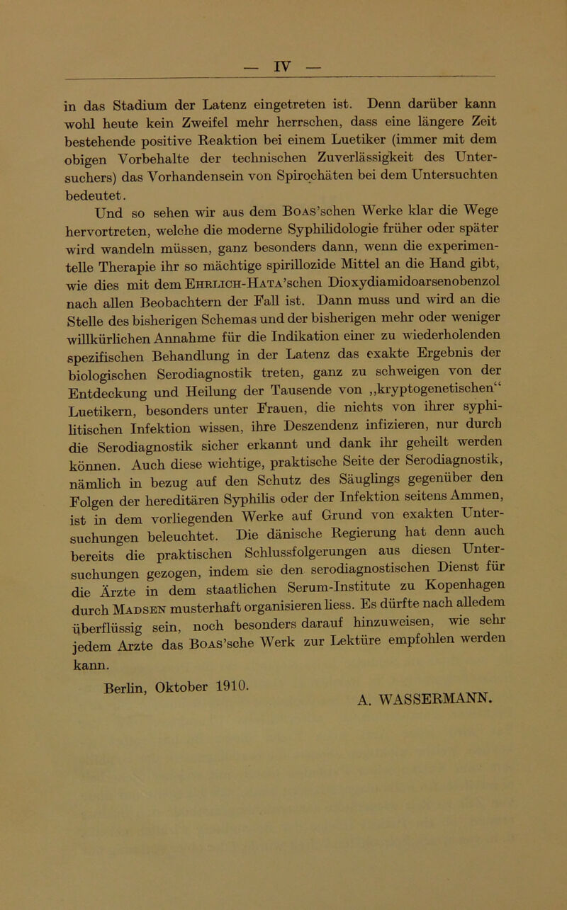 in das Stadium der Latenz eingetreten ist. Denn darüber kann wohl heute kein Zweifel mehr herrschen, dass eine längere Zeit bestehende positive Reaktion bei einem Luetiker (immer mit dem obigen Vorbehalte der technischen Zuverlässigkeit des Unter- suchers) das Vorhandensein von Spirochäten bei dem Untersuchten bedeutet. Und so sehen wir aus dem BoAS’schen Werke klar die Wege hervortreten, welche die moderne Syphihdologie früher oder später wird wandeln müssen, ganz besonders dann, wenn die experimen- telle Therapie ihr so mächtige spirillozide Mittel an die Hand gibt, wie dies mit dem EHRLiCH-HATA’schen Dioxydiamidoarsenobenzol nach allen Beobachtern der Fall ist. Daim muss und wird an die Stelle des bisherigen Schemas und der bisherigen mehr oder weniger willkürlichen Annahme für die Indikation einer zu wiederholenden spezifischen Behandlung in der Latenz das exakte Ergebnis der biologischen Serodiagnostik treten, ganz zu schweigen von der Entdeckung und Heilung der Tausende von ,,kryptogenetischen Luetikern, besonders unter Frauen, die nichts von ihrer syphi- htischen Infektion wissen, ihre Deszendenz infizieren, nur durch die Serodiagnostik sicher erkannt und dank ihr geheüt werden können. Auch diese wichtige, praktische Seite der Serodiagnostik, nämlich in bezug auf den Schutz des Säuglings gegenüber den Folgen der hereditären Sjrphilis oder der Infektion seitens Ammen, ist in dem vorliegenden Werke auf Grund von exakten Unter- suchungen beleuchtet. Die dänische Regierung hat denn auch bereits die praktischen Schlussfolgerungen aus diesen Unter- suchungen gezogen, indem sie den serodiagnostischen Dienst für die Ärzte in dem staathchen Serum-Institute zu Kopenhagen durch Madsen musterhaft organisieren Hess. Es durfte nach alledem überflüssig sein, noch besonders darauf hinzuweisen, wie sehr jedem Arzte das BoAS’sche Werk zur Lektüre empfolilen werden kann. Berlin, Oktober 1910. A. WASSERMANN.
