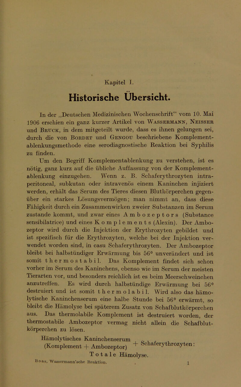 Historische Übersicht. In der „Deutschen Medizinischen Wochenschrift“ vom 10. Mai 1906 erschien ein ganz kurzer Artikel von Wassermann, Neissbr und Bruck, in dem mitgeteilt wurde, dass es ihnen gelungen sei, durch die von Bordet und Gbngou beschriebene Komplement- ablenkungsmethode eine serodiagnostische Reaktion bei Syphihs zu finden. Um den Begriff Komplementablenkung zu verstehen, ist es nötig, ganz kurz auf die übliche Auffassung von der Komplement- ablenkung einzugehen. Wenn z. B. Schaferythrozyten intra- peritoneal, subkutan oder intravenös einem Kaninchen injiziert werden, erhält das Serum des Tieres diesen Blutkörperchen gegen- über ein starkes Lösungsvermögen; man nimmt an, dass diese Fähigkeit durch ein Zusammenwirken zweier Substanzen im Serum zustande kommt, und zwar eines Ambozeptors (Substance sensibüatrice) und eines Komplements (Alexin). Der Ambo- zeptor wird durch die Injektion der Erythrozyten gebildet und ist spezifisch für die Erythrozyten, welche bei der Injektion ver- wendet worden sind, in casu Schaferythrozyten. Der Ambozeptor bleibt bei halbstündiger Erwärmung bis 56” unverändert und ist somit thermostabil. Das Komplement findet sich schon vorher im Serum des Kaninchens, ebenso wie im Serum der meisten Tierarten vor, und besonders reichlich ist es beim Meerschweinchen anzutreffen. Es wird durch halbstündige Erwärmung bei 56” destruiert und ist somit thermolabil. Wird also das hämo- lytische Kaninchenserum eine halbe Stunde bei 56” erwärmt, so bleibt die Hämolyse bei späterem Zusatz von Schafblutkörperchen aus. Das thermolabile Komplement ist destruiert worden, der thermostabile Ambozeptor vermag nicht allein die Schafblut- körperchen zu lösen. Hämolytisches Kaninchenserum (Komplement + Ambozeptor) + Schaferythrozyten: Totale Hämolyse. Boas, Wassennann’eche Reaktion. 1