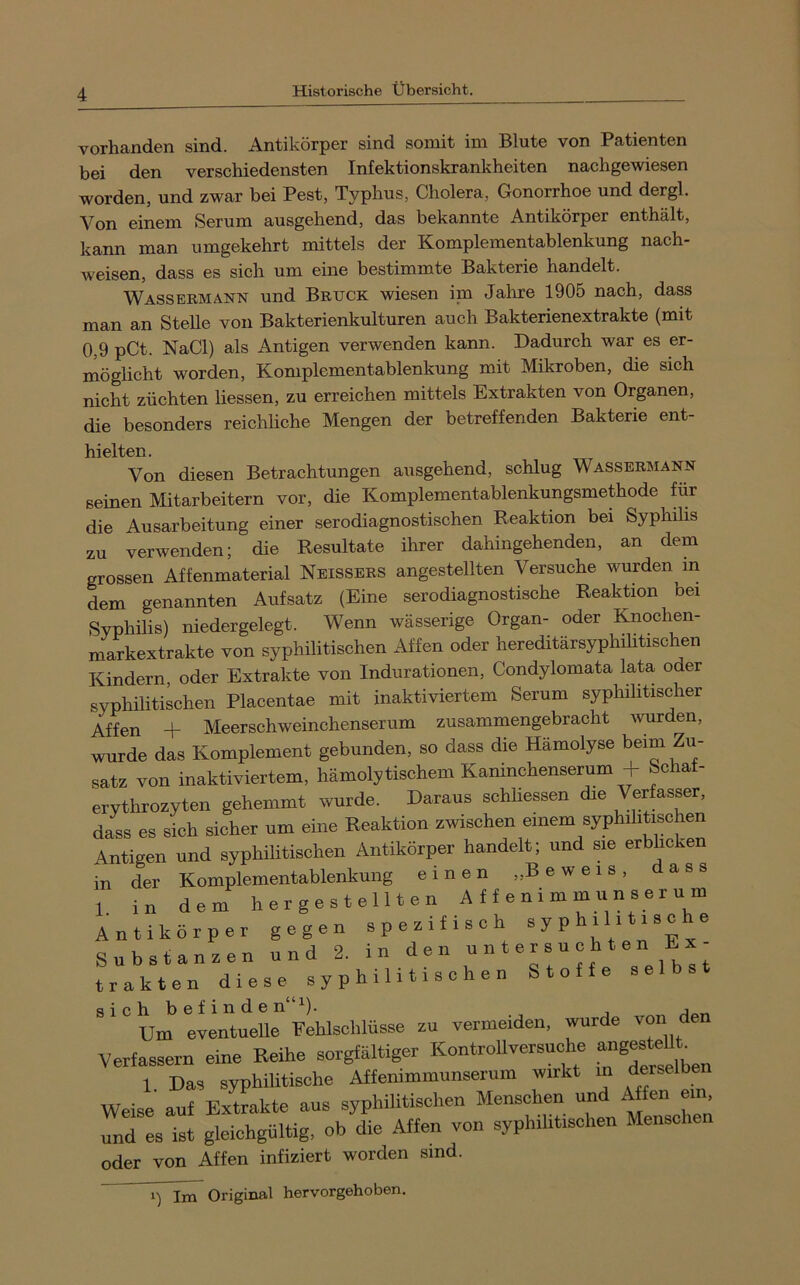 vorhanden sind. Antikörper sind somit im Blute von Patienten bei den verschiedensten Infektionskrankheiten nachgewiesen worden, und zwar bei Pest, Typhus, Cholera, Gonorrhoe und dergl. Von einem Serum ausgehend, das bekannte Antikörper enthält, kann man umgekehrt mittels der Komplementablenkung nach- weisen, dass es sich um eine bestimmte Bakterie handelt. Wassermann und Bruck wiesen im Jahre 1905 nach, dass man an Stelle von Bakterienkulturen auch Bakterienextrakte (mit 0,9 pCt. NaCl) als Antigen verwenden kann. Dadurch war es er- möglicht worden, Komplementablenkung mit Mikroben, die sich nicht züchten Hessen, zu erreichen mittels Extrakten von Organen, die besonders reichliche Mengen der betreffenden Bakterie ent- hielten. Von diesen Betrachtungen ausgehend, schlug Wassermann seinen Mitarbeitern vor, die Komplementablenkungsmethode für die Ausarbeitung einer serodiagnostischen Reaktion bei Syphilis zu verwenden; die Resultate ihrer dahingehenden, an dem grossen Affenmaterial Neissers angestellten Versuche wurden in dem genannten Aufsatz (Eine serodiagnostische Reaktion bei Syphüis) niedergelegt. Wenn wässerige Organ- oder Knochen- markextrakte von syphilitischen Affen oder hereditärsyphihtischen Kindern, oder Extrakte von Indurationen, Condylomata lata oder syphilitischen Placentae mit inaktiviertem Serum syphihtischer Affen + Meerschweinchenserum zusammengebracht wurden, wurde das Komplement gebunden, so dass die Hämolyse beim Zu- satz von inaktiviertem, hämolytischem Kaninchenserum + Schat- erythrozyten gehemmt wurde. Daraus schlossen die Verfasser, dass es sich sicher um eine Reaktion zwischen einem syphiliHschen Antigen und syphilitischen Antikörper handelt; und sie erblicken in der Komplementablenkung einen „Beweis, dass 1. in dem h e r g e s t e 111 e n A f f e n i m m u n s e r u m Antikörper gegen spezifisch syp ® Substanzen und 2. in trakten d i e s e y P h i 1 i t i s c h e n Stoffe selbst ^'um evln'titue pLlschlüsse zu vermeiden, wurde ^on den Verfassern eine Reihe sorgfältiger Kontrollversuche ^ 1 Das syphilitische Affemmmunserum wirkt in derselben Weise auf Extrakte aus syphilitischen Menschen und Affen ein und es ist gleichgültig, ob die Affen von syphilitischen Menschen oder von Affen infiziert worden sind. 1) Im Original hervorgehoben.