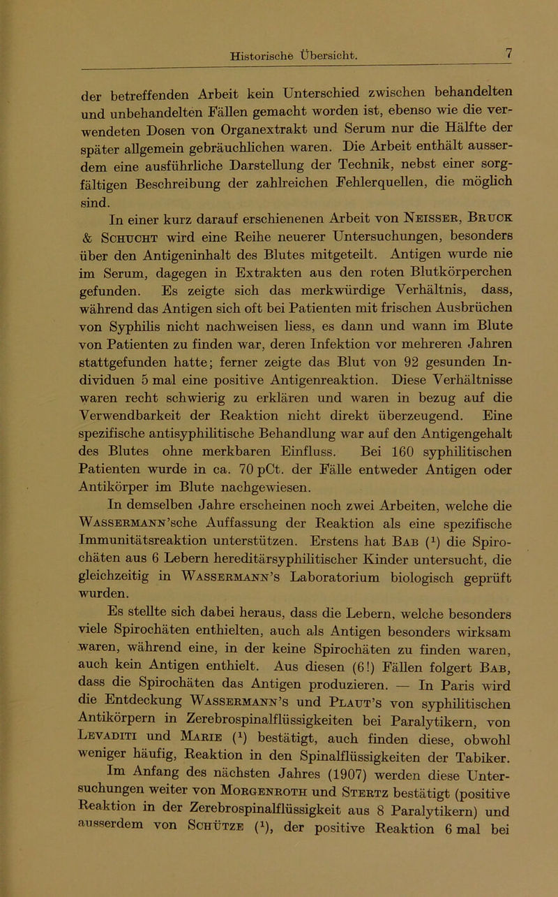 der betreffenden Arbeit kein Unterschied zwischen behandelten und unbehandelten Fällen gemacht worden ist, ebenso wie die ver- wendeten Dosen von Organextrakt und Serum nur die Hälfte der später allgemein gebräuchlichen waren. Die Arbeit enthält ausser- dem eine ausführliche Darstellung der Technik, nebst einer sorg- fältigen Beschreibung der zahlreichen Fehlerquellen, die möglich sind. In einer kurz darauf erschienenen Arbeit von Neisser, Brück & ScHUCHT wird eine Reihe neuerer Untersuchungen, besonders über den Antigeninhalt des Blutes mitgeteilt. Antigen wurde nie im Serum, dagegen in Extrakten aus den roten Blutkörperchen gefunden. Es zeigte sich das merkwürdige Verhältnis, dass, während das Antigen sich oft bei Patienten mit frischen Ausbrüchen von Syphilis nicht nachweisen liess, es daim und wann im Blute von Patienten zu finden war, deren Infektion vor mehreren Jahren stattgefunden hatte; ferner zeigte das Blut von 92 gesunden In- dividuen 5 mal eine positive Antigenreaktion. Diese Verhältnisse waren recht schwierig zu erklären und waren in bezug auf die Verwendbarkeit der Reaktion nicht direkt überzeugend. Eine spezifische antisyphilitische Behandlung war auf den Antigengehalt des Blutes ohne merkbaren Einfluss. Bei 160 syphilitischen Patienten wurde in ca. 70 pCt. der Fälle entweder Antigen oder Antikörper im Blute nachgewiesen. In demselben Jahre erscheinen noch zwei Arbeiten, welche die Wassermann’sche Auffassung der Reaktion als eine spezifische Immunitätsreaktion unterstützen. Erstens hat Bab (i) die Spiro- chäten aus 6 Lebern hereditärsyphilitischer Kinder untersucht, die gleichzeitig in Wassermann’s Laboratorium biologisch geprüft wurden. Es stellte sich dabei heraus, dass die Lebern, welche besonders viele Spirochäten enthielten, auch als Antigen besonders wirksam waren, während eine, in der keine Spirochäten zu finden waren, auch kein Antigen enthielt. Aus diesen (6!) Fällen folgert Bab, dass die Spirochäten das Antigen produzieren. — In Paris wird die Entdeckung W^assermann’s und Plaut’s von syphilitischen Antikörpern in Zerebrospinalflüssigkeiten bei Paralytikern, von Levaditi und Marie (i) bestätigt, auch finden diese, obwohl weniger häufig, Reaktion in den Spinalflüssigkeiten der Tabiker. Im Anfang des nächsten Jahres (1907) werden diese XJnter- suchungen weiter von Morgenroth und Stertz bestätigt (positive Reaktion in der Zerebrospinalflüssigkeit aus 8 Paralytikern) und ausserdem von Schütze (i), der positive Reaktion 6 mal bei