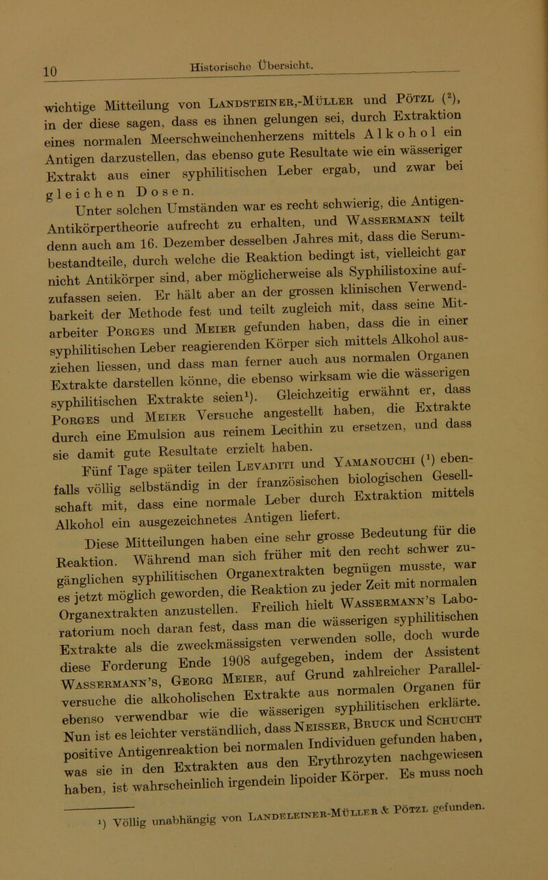 wichtige Mitteilung von Landstbinbr,-Müllee und Potzl p, in der diese sagen, dass es ihnen gelungen sei, durch Extraktion eines normalen Meerschweinchenherzens mittels Alkohol ein Antigen darzusteUen, das ebenso gute Resultate wie ein wässeriger Extrakt aus einer syphilitischen Leber ergab, und zwar bei gleichenüosen. .j-a*.- Unter solchen Umständen war es recht schwierig, die Antigen- Antikörpertheorie aufrecht zu erhalten, und Wassue^n teüt denn auch am 16. Dezember desselben Jahres mit, dass <he Serum bestandteile, durch welche die Reaktion bedingt ist vieUeicht gar nicht Antikörper sind, aber mögUcherweise als Syphdistoxme au - zufassen seien. Er hält aber an der grossen klimschen ''«J barkeit der Methode fest und teilt zugleich mit 'ä™ arbeiter Poeges und Meiee gefunden haben, dass ^ ® syphUitischen Leber reagierenden Körper sich mittels ^ ziehen Hessen, und dass man ferner auch aus normalen Organen Extrakte darsteUen könne, die ebenso wnksam wie ^ syphilitischen Extrakte seien'), Poeges und Meiee Versuche angestellt haben ie Ext k durch eine Emulsion aus reinem Lecithin zu ersetzen, und dass VAMA—(.) eben. faUs völlig selbständig in d-J-“ Sttel's Schaft mit, dass eine normale Leber Alkohol ein ausgezeichnetes Antigen befer . Diese Mitteilungen haben eine sehr grosse Bedeutung für * Beak®r Währen! man sich früher mit den recht schwer zu- ^^In syphiUtischen es jetzt möglich gewor en, u'.„jijcb hielt Wasseemaen’s Labo- Organextrakten anzusteUem ratorium noch daran fest, dass man & Extrakte als die tuUgre“^^^^^ der Assistent diese Forderung Ende 1908 ^utg g „„^reicher ParaUel- Wassbrmann’s, Gborg Mbier, au r _ i Oreanen für versuche die alkoholischen Extrakte aus iot erklärte. ebenso verwendbar wie ^ und Schuoht Nun ist es leichter verständlich, dass gefunden haben. positive Antigenreaktion bei normalen 1° ^ J nachgewiesen Ls sie in den Extrakten aus den Eryt^n ^ J haben, ist wahrscheinlich irgendem hpoider Körper. Rs „nabhäugig von LAKueuKiKeE.MhurKE A Pötzu gehiudeu.