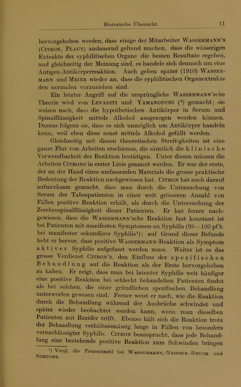 hervorgehoben werden, dass einige der Mitarbeiter Wassermann’s (CiTRON, Platjt) andauernd geltend machen, dass die wässerigen Extrakte der syphilitischen Organe die besten Resultate ergeben, und gleichzeitig der Meinung sind, es handele sich dennoch um eine Antigen-Antikörperreaktion. Auch geben später (1910) Wasser- mann und Meier wieder an, dass die syphilitischen Organextrakte den normalen vorzuziehen sind. Ein letzter Angriff auf die ursprüngliche WASSERMANN’sclie Theorie wird von Levaditi und Yamanouchi (^) gemacht; sie weisen nach, dass die hypothetischen Antikörper in Serum und Spinalflüssigkeit mittels Alkohol ausgezogen werden können. Daraus folgern sie, dass es sich unmöglich um Antikörper handeln kann, weil eben diese sonst mittels Alkohol gefällt werden. Gleichzeitig mit diesen theoretischen Streitigkeiten ist eine ganze Flut von Arbeiten erschienen, die sämtlich die klinische Verwendbarkeit der Reaktion bestätigen. Unter diesen müssen die Arbeiten Citrons in erster Linie genaimt werden. Er war der erste, der an der Hand eines umfassenden Materials die grosse praktische Bedeutung der Reaktion nachgewiesen hat. Citron hat auch darauf aufmerksam gemacht, dass man durch die Untersuchung von Serum der Tabespatienten in einer weit grösseren Anzahl von Fällen positive Reaktion erhält, als durch die Untersuchung der Zerebrospinalflüssigkeit dieser Patienten. Er hat ferner nach- gewiesen, dass die Wassermann’sche Reaktion fast konstant ist bei Patienten mit manifesten Symptomen an Syphilis (98—100 pCt. bei manifester sekundärer Syphilis auf Grund dieser Befunde hebt er hervor, dass positive WASSERMANN-Reaktion als Symptom aktiv er Syphilis auf gefasst werden muss. Weiter ist es das grosse Verdienst Citron’s, den Einfluss der spezifischen Behandlung auf die Reaktion als der Erste hervorgehoben zu haben. Er zeigt, dass man bei latenter Syphilis weit häufiger eine positive Reaktion bei schlecht behandelten Patienten findet als bei solchen, die einer gründlichen spezifischen Behandlung unterworfen gewesen sind. Ferner weist er nach, wie die Reaktion durch die Behandlung während der Ausbrüche schwindet und später wieder beobachtet werden kann, wenn man dieselben Patienten mit Rezidiv trifft. Ebenso hält sich die Reaktion trotz der Behandlung verhältnismässig lange in Fällen von besonders vernachlässigter Syphilis. Citron beansprucht, dass jede Behand- lung eine bestehende positive Reaktion zum Schwinden bringen ) Vergl. die Prozentzahl bei Wassermann,-Neisseb,-Bruck und ÖOHUOHT.