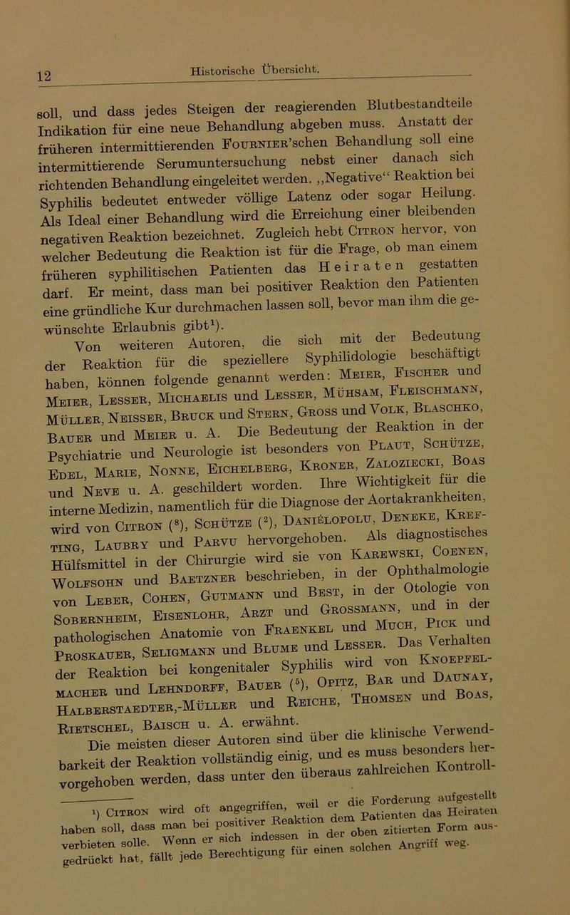soll und dass jedes Steigen der reagierenden Blutbestandteile Indikation für eine neue Behandlung abgeben muss. Anstatt der früheren intermittierenden FouBNiER’schen Behandlung soll eme intermittierende Serumuntersuchung nebst einer danach sich richtenden Behandlung eingeleitet werden. „Negative“ ReaBion bei Svphüis bedeutet entweder vöUige Latenz oder sogar Heilung. Als Ideal einer Behandlung wird die Erreichung einer bleibenden negativen Reaktion bezeichnet. Zugleich hebt Citron hervor, von welcher Bedeutung die Reaktion ist für die Frage, ob man einem früheren syphilitischen Patienten das Heiraten gestatten darf. Er meint, dass man bei positiver Reaktion den Patienten eine gründliche Kur durchmachen lassen soll, bevor man ihm die ge- wünschte Erlaubnis gibt^). •. j Von weiteren Autoren, die sich mit der 0 der Reaktion für die speziellere Syphilidologie beschäftigt haben können folgende genannt werden: Meier, Eischer und Meier, Besser, Michaelis und Besser, ^ Möller Neisser, Bruck und Stern, Gross und Volk, Blaschko, BAUER ;nd Meier u. A. Die Bedeutung Psychiatrie und Neurologie ist besonders von Plaut, ^chu , Edel Marie, Nonne, Eichelberg, Kroner, Zaloziecki Boas und kivE u. A. geschildert worden. Ihre Wichtrgkert für ehe interne Medizin, namentlich für die Diagnose der wird von Citron (»), Schütze (^), Daniblopolu, Dene , tihg, Läubey und Paevu herTorgehoben. Als diagnostische TTiilfsmittel in der Chirurgie wird sie von Karewski, . WonZra und Baetznbr beschrieben, in der Ophthalmologie ürLZB “oHBE, GnxMAiii. und Best, in der Otologie von Sobbenheim. Eisenlohe. Aezt und pathologischen Anatomie d« Verhalten Peoseauee. Seeiuma™ und ™ K.oebeee- der Reaktion bei kongemtaler Syphihs w MACHEE und Lehndoeef, Baue ( ), x„omsbn und Boas, Haebeestaedtee,-Müeeee und Reiche, Thomses una Rietschee, Baisch u. A, erwähnt cunische Verweiid- Die meisten dieser Autoren sind über die klmiscne :::tfenrdrr“^^