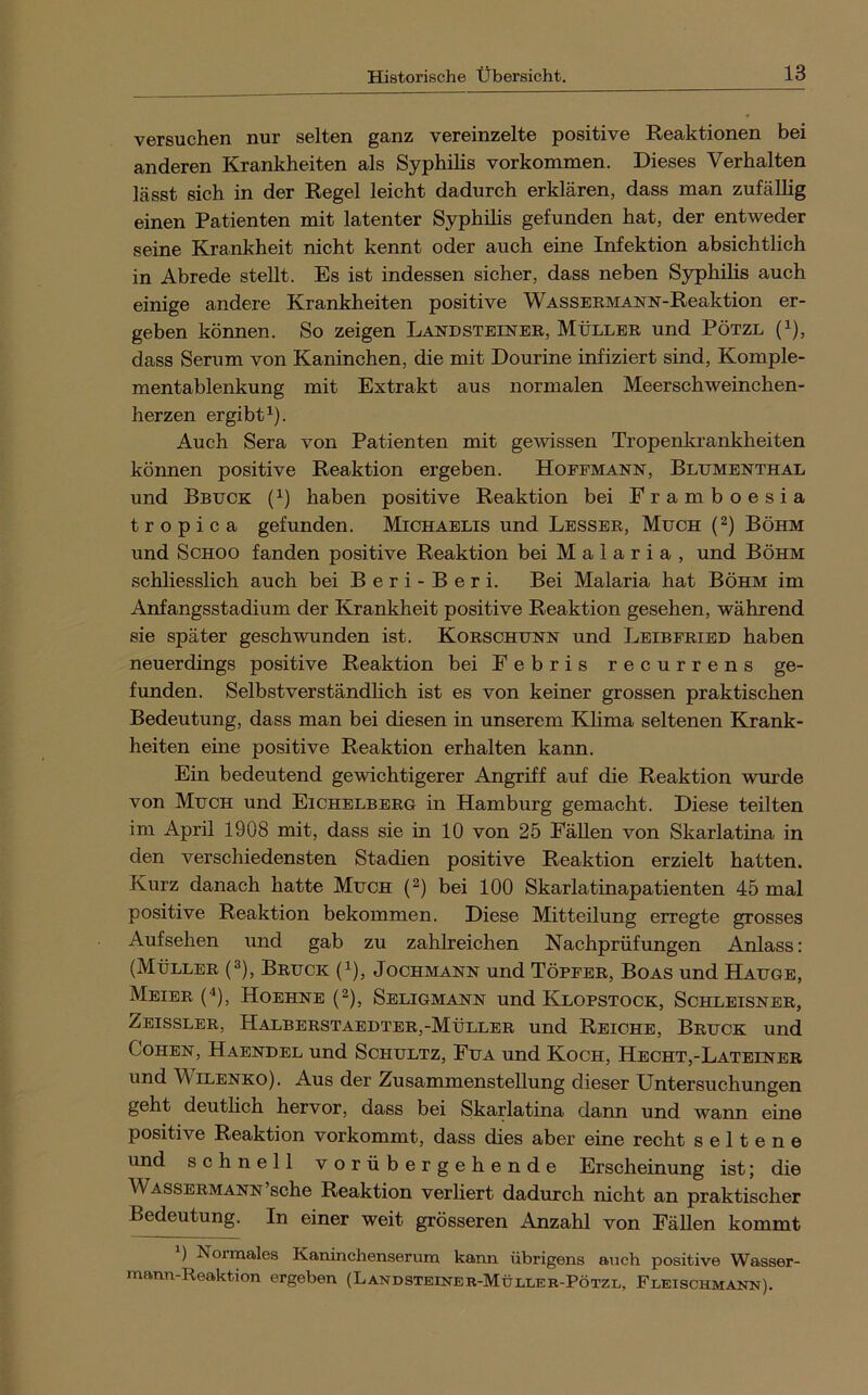 versuchen nur selten ganz vereinzelte positive Reaktionen bei anderen Krankheiten als Syphilis Vorkommen. Dieses Verhalten lässt sich in der Regel leicht dadurch erklären, dass man zufällig einen Patienten mit latenter Syphilis gefunden hat, der entweder seine Krankheit nicht kennt oder auch eine Infektion absichtlich in Abrede stellt. Es ist indessen sicher, dass neben Syphihs auch einige andere Krankheiten positive WASSEEMANN-Reaktion er- geben können. So zeigen Landsteinee, Müllee und Pötzl (i), dass Serum von Kaninchen, die mit Dourine infiziert sind, Komple- mentablenkung mit Extrakt aus normalen Meerschweinchen- herzen ergibt^). Auch Sera von Patienten mit gewissen Tropenkrankheiten können positive Reaktion ergeben. Hoefmann, Blumenthal und Bbuck (^) haben positive Reaktion bei Framboesia tropica gefunden. Michaelis und Lessee, Much (^) Böhm und Schoo fanden positive Reaktion bei Malaria, und Böhm schliesslich auch bei B e r i - B e r i. Bei Malaria hat Böhm im Anfangsstadium der Krankheit positive Reaktion gesehen, während sie später geschwunden ist. Koeschunn und Leibfeied haben neuerdings positive Reaktion bei Febris recurrens ge- funden. Selbstverständlich ist es von keiner grossen praktischen Bedeutung, dass man bei diesen in unserem Khma seltenen Krank- heiten eine positive Reaktion erhalten kann. Ein bedeutend gewichtigerer Angriff auf die Reaktion wurde von Much und Eichelbeeg in Hamburg gemacht. Diese teilten im April 1908 mit, dass sie in 10 von 25 Fällen von Skarlatina in den verschiedensten Stadien positive Reaktion erzielt hatten. Kurz danach hatte Much (2) bei 100 Skarlatinapatienten 45 mal positive Reaktion bekommen. Diese Mitteilung erregte grosses Aufsehen und gab zu zahlreichen Nachprüfungen Anlass: (Müllee (3), Beuck (^), Jochmann und Töpfee, Boas und Hauge, Meiee (^), Hoehne (2), Seligmann und Klopstock, Schleisnee, Zeisslee, Halbeestaedtee,-Müllee und Reiche, Beuck und Cohen, Haendel und Schultz, Fua und Koch, Hecht,-Lateinee und WiLENKO). Aus der Zusammenstellung dieser Untersuchungen geht deutlich hervor, dass bei Skarlatina dann und warm eine positive Reaktion vorkommt, dass dies aber eine recht seltene und schnell vorübergehende Erscheinung ist; die Wasseemann sehe Reaktion verliert dadurch nicht an praktischer Bedeutung. In einer weit grösseren Anzahl von FäUen kommt ) Normales Kaninchenserum kama übrigens auch positive Wasser- mann-Reaktion ergeben (Landsteiner-Mülleb-Pötzl, Fleischmann).
