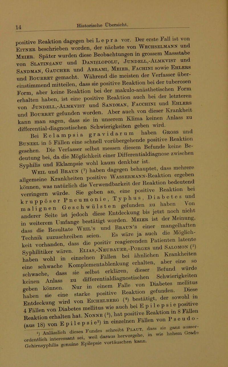 positive Reaktion dagegen bei L e p r a vor. Der erste Fall ist von Eitneb beschrieben worden, der nächste von Wechselmann und Meier Später wurden diese Beobachtungen in grossem Massstabe von SLATiNfiANU und Daniälopolu, Jundell,-Almkvist und Sandman, Gaucheb und Abrami, Meier, Fachini sowie Ehlers und Boubret gemacht. Während die meisten der Verfasser über- einstimmend mitteilen, dass sie positive Reaktion bei der tuberösen Form aber keine Reaktion bei der makulo-anästhetischen Form erhalten haben, ist eine positive Reaktion auch bei der l^zteren von Jijndell,-Almkvist und Sandman, Facchini und Ehlers und Boubret gefunden worden. Aber auch von dieser Krankheit kann man sagen, dass sie in unserem Klima keinen Anlass zu differential-diagnostischen Schwierigkeiten geben wir ^ Bei Eclampsia gravidarum haben Gross und Bunzel in 5 Fällen eine schnell vorübergehende positive Reaktion ffesehen Die Verfasser selbst messen diesem Befunde keine Be- deutung bei, da die Möglichkeit einer Differentialdiagnose zmschen Svnhilis und Eklampsie wohl kaum denkbar ist. Weil und Braun (’) haben dagegen behauptet, dass mehrere allgemeine Krankheiten positive WASSERMANN-Reaktion ergeben köLen, was natürhch die Verwendbarkeit der Reaktion bedeutend verfSern würde. Sie geben an. eine positwe Reakt.on be. ™pöser Pneumonie, Typhus. Diabetes und malignen Geschwülsten gefunden zu haben Von Tnderer Seite ist jedoch diese Entdeckung bis jetzt noch mcht in weiterem Umfange bestätigt worden. Meier ist der Meinung LI die Resultate und Bbauk-s einer -“»i Technik zuzuschreiben seien. Es wäre ja ™ ® keit Yorhanden, dass die positiv reagierenden Syphilitiker wären. E“^s,-Neubaueb,-Pobges und ^nOM “ f - fabel ne starke positive “itigf Entdeckung wird von Eichelbebg • e positive schreibt PUAUT t^vifllem g‘L