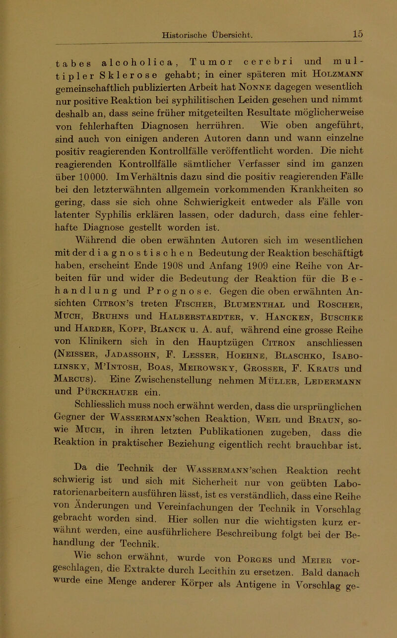 tabes alcoholica, Tumor cerebri und mul- tipler Sklerose gehabt; in einer späteren mit Holzmann gemeinschaftlich publizierten Arbeit hat Nonne dagegen wesentlich nur positive Reaktion bei syphihtischen Leiden gesehen und nimmt deshalb an, dass seine früher mitgeteilten Resultate möglicherweise von fehlerhaften Diagnosen herrühren. Wie oben angeführt, sind auch von einigen anderen Autoren dann und wann einzelne positiv reagierenden KontroUfälle veröffentlicht worden. Die nicht reagierenden KontroUfälle sämthcher Verfasser sind im ganzen über 10000. ImVerhältnis dazu sind die positiv reagierenden FäUe bei den letzterwähnten aUgemein vorkommenden Krankheiten so gering, dass sie sich ohne Schwierigkeit entweder als FäUe von latenter Syphüis erklären lassen, oder dadurch, dass eine fehler- hafte Diagnose gesteUt worden ist. Während die oben erwähnten Autoren sich im wesentlichen mit der diagnostischen Bedeutung der Reaktion beschäftigt haben, erscheint Ende 1908 und Anfang 1909 eine Reihe von Ar- beiten für und wider die Bedeutung der Reaktion für die Be- handlung und Prognose. Gegen die oben erwähnten An- sichten CiTBON’s treten Fischer, Blümenthal und Roscher, Much, Bruhns und Halberstaedter, v. Hancken, Buschke und Harder, Kopf, Blanck u. A. auf, während eine grosse Reihe von Khnikern sich in den Hauptzügen Citron anschUessen (Neisser, Jadassohn, F. Besser, Hoehne, Blaschko, Isabo- LiNSKY, MTntosh, Boas, Meirowsky, Grosser, F. Kraus und Marcus). Eine Zwischenstellung nehmen Müller, Ledermann und PüRCKHAUER ein. Schliesslich muss noch erwähnt werden, dass die ursprünglichen Gegner der Wassermann’schen Reaktion, Weil und Braun, so- wie Much, in ihren letzten Publikationen zugeben, dass die Reaktion in praktischer Beziehung eigentlich recht brauchbar ist. Da die Technik der WASSERMANN’schen Reaktion recht schwierig ist und sich mit Sicherheit nur von geübten Labo- ratorienarbeitern ausführen lässt, ist es verständhch, dass eine Reihe von Änderungen und Vereinfachungen der Technik in Vorschlag gebracht worden sind. Hier sollen nur die wichtigsten kurz er- walmt werden, eine ausführlichere Beschreibung folgt bei der Be- handlung der Technik. Wie schon erwähnt, wurde von Borges und Meier vor- geschlagen, die Extrakte durch Lecithin zu ersetzen. Bald danach wurde eine Menge anderer Körper als Antigene in Vorschlag ge-