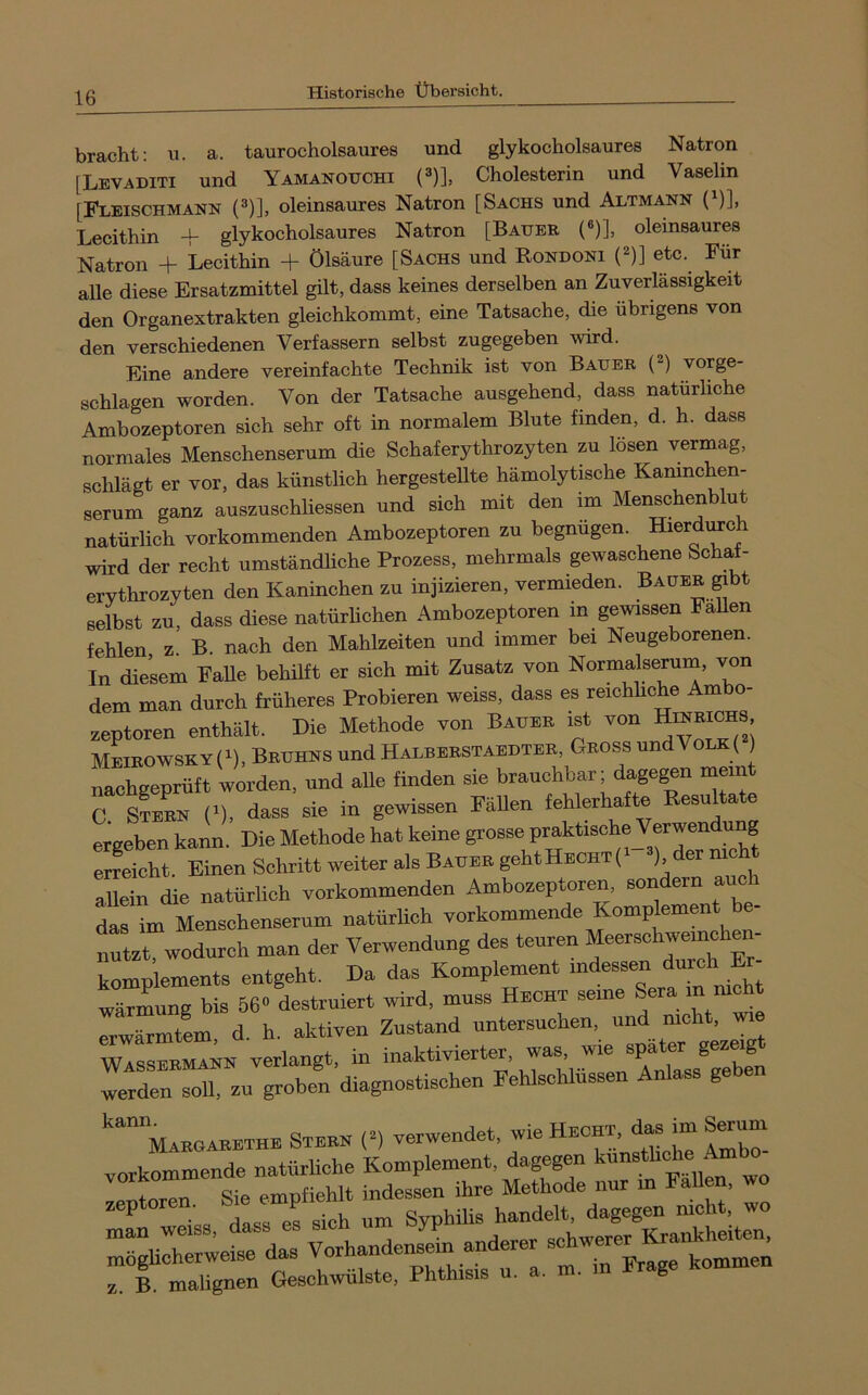 bracht; u. a. taurocholsaures und glykocholsaures Natron [Levaditi und Yamanotjchi (3)], Cholesterin und Vaselin [Fleischmann (®)], oleinsaures Natron [Sachs und Altmann (^)], Lecithin + glykocholsaures Natron [Bauer (®)], oleinsaures Natron + Lecithin + Ölsäure [Sachs und Rondoni C)] etc. Für alle diese Ersatzmittel gilt, dass keines derselben an Zuverlässigkeit den Organextrakten gleichkommt, eine Tatsache, die übrigens von den verschiedenen Verfassern selbst zugegeben wird. Eine andere vereinfachte Technik ist von Bauer (^) vorge- schlagen worden. Von der Tatsache ausgehend, dass natürliche Ambozeptoren sich sehr oft in normalem Blute finden, d. h. dass normales Menschenserum die Schaferythrozyten zu lösen vermag, schlägt er vor, das künstlich hergestellte hämolytische Kaninchen- serum ganz auszuschliessen und sich mit den im Menschenblut natürlich vorkommenden Ambozeptoren zu begnügen. Hierto^ wird der recht umständliche Prozess, mehrmals gewaschene Schat- erythrozyten den Kaninchen zu injizieren, vermieden. Bauer gibt selbst zu, dass diese natürlichen Ambozeptoren in gewissen FaUen fehlen z. B. nach den Mahlzeiten und immer bei Neugeborenen. In diesem FaUe behilft er sich mit Zusatz von Normalserum, von dem man durch früheres Probieren weiss, dass es reichhche Ambo- zeptoren enthält. Die Methode von Bauer ist von HinRICHS MEIROWSKY(^),BRUHNSUndHALBERSTAEDTER, GrOSS undVOLK( ) nachgeprüft worden, und alle finden sie brauchbar; dagegen mein C sLL n dass sie in gewissen Fällen fehlerhafte Resultate ergeben kann. Die Methode hat keine grosse praktische Verwendung erreicht. Einen Schritt weiter als Bauer geht Hecht \ luein die natürlich vorkommenden Ambozeptoren, sondern auch das im Menschenserum natürlich vorkommende Komplement be- nutzt, wodurch man der Verwendung des teuren Meerschweinchen- komplements entgeht. Da das Komplement indessen durch Er tlrLng bis 560 destruiert wird, muss Hecht seine Sera in mcht erwärmtem d. h. aktiven Zustand untersuchen, und nicht, wie wTsser^n verlangt, in inaktivierter, was, wie später gezeigt werden soll, zu groben diagnostischen Fehlschlüssen Anlass ge en Margarethe Stern (^) verwendet, wie H-ht, vorkommende natürliche Komplement, dagegen TasrefSh- r“::; z. B. malignen Geschwülste, Phthisis u. a. m. g