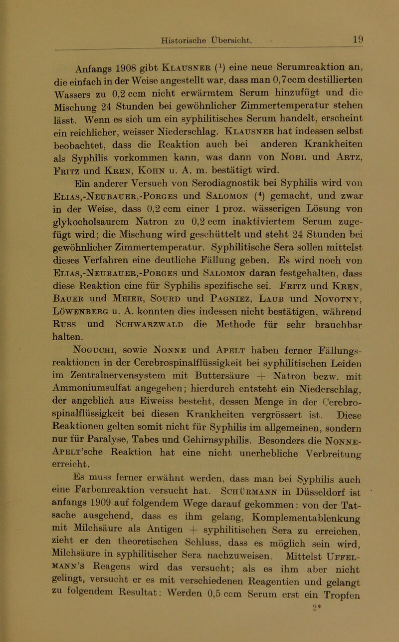 Anfangs 1908 gibt Klausner (i) eine neue Serumreaktion an, die einfach in der Weise angestellt war, dass man 0,7 ccm destillierten Wassers zu 0,2 ccm nicht erwärmtem Serum hinzufügt und die Mischung 24 Stunden bei gewöhnlicher Zimmertemperatur stehen lässt. Wenn es sich um ein syphilitisches Serum handelt, erscheint ein reichlicher, weisser Niederschlag. Klausner hat indessen selbst beobachtet, dass die Keaktion auch bei anderen Krankheiten als Syphilis Vorkommen kann, was dann von Nobl und Artz, Fritz und Kren, Kohn u. A. m, bestätigt wird. Ein anderer Versuch von Serodiagnostik bei Syphilis wird von Elias,-Neubauer,-Porges und Salomon {*) gemacht, und zwar in der Weise, dass 0,2 ccm einer 1 proz. wässerigen Lösung von glykocholsaurem Natron zu 0,2 ccm inaktiviertem Serum zuge- fügt wird; die Mischung wird geschüttelt und steht 24 Stunden bei gewöhnlicher Zimmertemperatur. Syphilitische Sera sollen mittelst dieses Verfahren eine deutliche Fällung geben. Es wird noch von Elias,-Neubauer,-Porges und Salomon daran festgehalten, dass diese Reaktion eine für Syphilis spezifische sei. Fritz und Kren, Bauer und Meier, Sourd und Pagniez, Laub und Novotny, Löwenberg u. A. konnten dies indessen nicht bestätigen, während Russ und Schwarzwald die Methode für sehr brauchbar halten. Noguchi, sowie Nonne und Apelt haben ferner Fällungs- reaktionen in der Cerebrospinalflüssigkeit bei syphilitischen Leiden im Zentralnervensystem mit Buttersäure -f Natron bezw. mit Ammoniumsulfat angegeben; hierdurch entsteht ein Niederschlag, der angeblich aus Eiweiss besteht, dessen Menge in der Cerebro- spinalflüssigkeit bei diesen Krankheiten vergrössert ist. Diese Reaktionen gelten somit nicht für Syphüis im allgemeinen, sondern nur für Paralyse, Tabes und Gehirnsyphilis. Besonders die Nonne- APELT’sche Reaktion hat eine nicht unerhebliche Verbreitung erreicht. Es muss ferner erwähnt werden, dass man bei Sypliilis auch eine Farbenreaktion versucht hat. Schürmann in Düsseldorf ist anfangs 1909 auf folgendem Wege darauf gekommen: von der Tat- sache ausgehend, dass es ihm gelang, Komplementablenkung mit Milchsäure als Antigen -|“ syphilitischen Sera zu erreichen, zieht er den theoretischen Schluss, dass es möglich sein wird, Milchsäure in syphilitischer Sera nachzuweisen. Mittelst Uepel- mann’s Reagens wird das versucht; als es ihm aber nicht gelingt, versucht er es mit verschiedenen Reagentien und gelangt zu folgendem Resultat: Werden 0,5 ccm Serum erst ein Tropfen