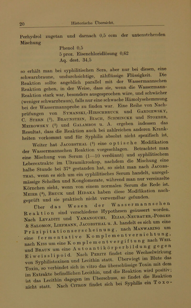 Perhydrol zugetan und darnach 0,5 ccm der untenstehenden Mischung Phenol 0,5 5 proz. Eisenchloridlösung 0,62 Aq. dest. 34,5 so erhält man bei syphilitischen Sera, aber nur bei diesen, eine schwarzbraune, undurchsichtige, zähflüssige Flüssigkeit. Die Reaktion sollte angeblich parallel mit der Wassermannschen Reaktion gehen, in der Weise, dass sie, wenn die Wassermann- Reaktion stark war, besonders ausgesprochen wäre, und schwächer (weniger schwarzbraun), faUs nur eine schwache Hämolysehemmung bei der Wassermannprobe zu finden war. Eine Reihe von Nach- prüfungen von Symanski,-Hirschbbuck und Gabdiewsky, C. Stbbn (2), Braunstein, Biach, Schmincke und Stoeber, Meibowsky (2) und Galambos u. A. ergeben indessen das Resultat, dass die Reaktion auch bei zahlreichen anderen Krank- heiten vorkommt und für Syphilis absolut nicht spezifisch ist. Weiter hat Jacobsthal (2) eine optische Modifikation der Wassermannschen Reaktion vor geschlagen. Betrachtet man eine Mischung von Serum (1—10 verdünnt) und syphilitischem Leberextrakte im Ultramikroskop, nachdem die Mischung eine halbe Stunde bei 37« gestanden hat, so sieht man nach Jacobs- thal, wenn es sich um ein syphilitisches Serum handelt, unrege - mässige SchoUen und Konglomerate, während man nur veremzelte Körnchen sieht, wenn von einem normalen Serum e e e is . Meier («), Bruck und Hidaka haben diese Modifikation nach- geprüft und sie praktisch nicht verwendbar gefunden. über das Wesen der Wassermannschen Reaktion sind verschiedene Hypothesen geaussert worden. Nach Levaditi und Yamanouchi, Elias,-Neubauer,-Porges & Salomon, Lieemann, Jacobsthal u. A. handelt es sich um eine Präzipitationserscheinung, nach Manwaring um • eine fermentative K o m p 1 e m e n t v e r n i c h t u n g nach Kiss um eine K o m p 1 e m e n t v e r g i f t u n g nac und Braun um eine A u t o a n 11 k o r p e r b 11 d u n g geg Eiweisslipoid. Nach Peritz findet eine Wechselwirkung von Syphilistoxinen und Lecithin statt. Uberwiegt im Blute das Toxin so verbindet sich in vitro das überschüssige Toxm mit dem L Extrakte befindlichen Lecithin, und die Reaktion Pos,‘ ist das Lecithin dagegen im Überschuss so findet die Beak ^ nicht statt. Nach Citkon findet sich bei Syphihs ein T o