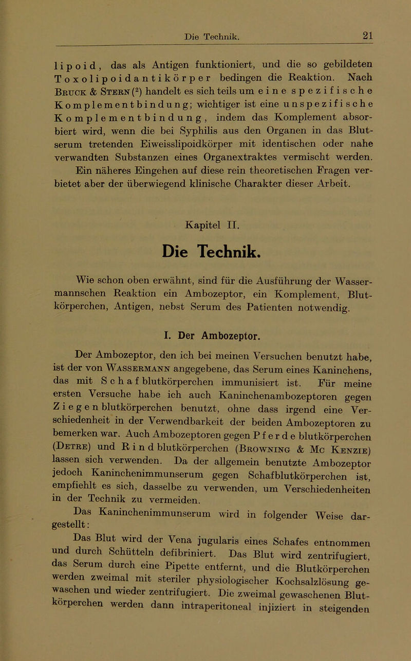 1 i p o i d , das als Antigen funktioniert, und die so gebildeten Toxolipoidantikörper bedingen die Reaktion. Nach Befck & Steen {^) handelt es sich teils um eine spezifische Komplementbindung; wichtiger ist eine unspezifische Komplementbindung, indem das Komplement absor- biert wird, wenn die bei Syphilis aus den Organen in das Blut- serum tretenden Eiweisshpoidkörper mit identischen oder nahe verwandten Substanzen eines Organextraktes vermischt werden. Ein näheres Eingehen auf diese rein theoretischen Fragen ver- bietet aber der überwiegend klinische Charakter dieser Arbeit. Kapitel II. Die Technik. Wie schon oben erwähnt, sind für die Ausführung der Wasser- mannschen Reaktion ein Ambozeptor, ein Komplement, Blut- körperchen, Antigen, nebst Serum des Patienten notwendig. I. Der Ambozeptor. Der Ambozeptor, den ich bei meinen Versuchen benutzt habe, ist der von Wasseemann angegebene, das Serum eines Kaninchens, das mit Schaf blutkörperchen immunisiert ist. Für meine ersten Versuche habe ich auch Kaninchenambozeptoren gegen Ziegen blutkörperchen benutzt, ohne dass irgend eine Ver- schiedenheit in der Verwendbarkeit der beiden Ambozeptoren zu bemerken war. Auch Ambozeptoren gegen Pferde blutkörperchen (Detee) und Rind blutkörperchen (Beowning & Mc Kenzie) lassen sich verwenden. Da der allgemein benutzte Ambozeptor jedoch Kaninchenimmunserum gegen Schafblutkörperchen ist, empfiehlt es sich, dasselbe zu verwenden, um Verschiedenheiten in der Technik zu vermeiden. Das Kaninchenimmunserum wird in folgender Weise dar- gestellt : Das Blut wird der Vena jugularis eines Schafes entnommen und durch Schütteln defibriniert. Das Blut wird zentrifugiert, das Serum durch eine Pipette entfernt, und die Blutkörperchen werden zweimal mit steriler physiologischer Kochsalzlösung ge- waschen und wieder zentrifugiert. Die zweimal gewaschenen Blut- orperchen werden dann intraperitoneal injiziert in steigenden
