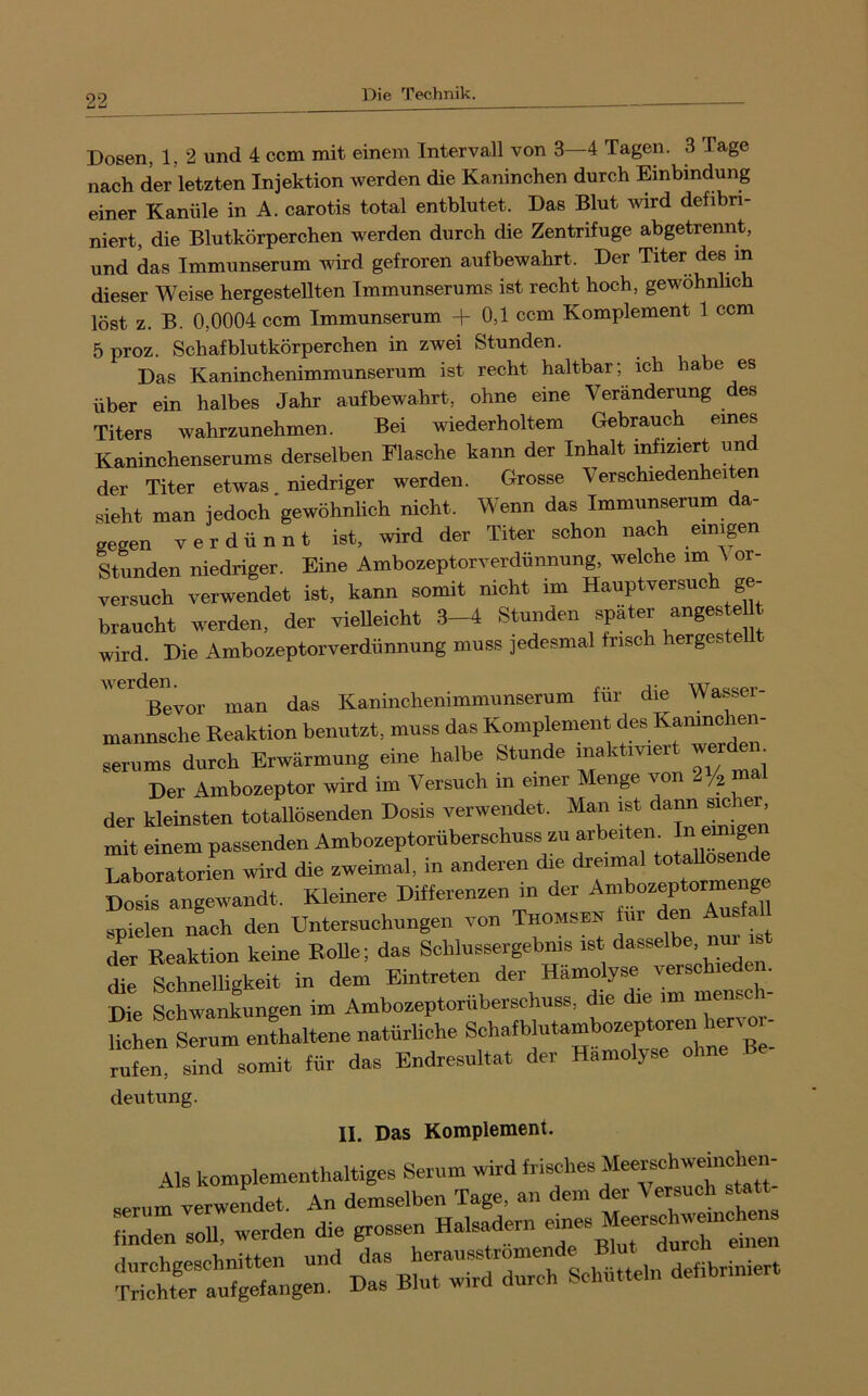 Dosen, 1, 2 und 4 ccm mit einem Intervall von 3—4 Tagen. 3 Tage nach der letzten Injektion werden die Kaninchen durch Einbindung einer Kanüle in A. carotis total entblutet. Das Blut wird defibri- niert, die Blutkörperchen werden durch die Zentrifuge abgetrennt, und das Immunserum wird gefroren aufbewahrt. Der Titer des m dieser Weise hergestellten Immunserums ist recht hoch, gewöhnlich löst z. B. 0,0004 ccm Immunserum + 0,1 ccm Komplement 1 ccm 5 proz. Schafblutkörperchen in zwei Stunden. Das Kaninchenimmunserum ist recht haltbar; ich habe es über ein halbes Jahr aufbewahrt, ohne eine Veränderung des Titers wahrzunehmen. Bei wiederholtem Gebrauch eines Kaninchenserums derselben Eiasche kann der Inhalt infiziert un der Titer etwas niedriger werden. Grosse Verschiedenheiten sieht man jedoch gewöhnlich nicht. Wenn das Immunserum da- gegen verdünnt ist, wird der Titer schon nach einipn Stunden niedriger. Eine Ambozeptorverdünnung, welche im \ or- versuch verwendet ist, kann somit nicht im Hauptversuch ge- braucht werden, der vieUeicht 3-4 Stunden später “g^ ^Ut wird. Die Ambozeptorverdünnung muss jedesmal frisch hergeste ”'^Bevor man das Kaninohenimmunserum für die Wasser- mannsche Reaktion benutzt, muss das Komplement des Kamn^ Serums durch Erwärmung eine halbe Stunde maktmert werdem Der Ambozeptor wird im Versuch in einer Menge von /2 der kleinsten totallösenden Dosis verwendet. Man ist ™ ^ mit einem passenden Ambozeptorüberschuss zu arbe.tem In emige Laboratorien wird die zweimal, in anderen die dreimal totallosende Dosis angewandt. Kleinere Differenzen in der Ambozeptorramge snielen nach den Untersuchungen von Thomsen für den Ausfal der Reaktion keine Rolle; das Schlussergebms ist dasselbe, nui is t Migkeit in dem “en der Hämolyse Die Schwankungen im Ambozeptorüberschuss, die die im memcli SLXum enLltene natürUche Schafblutambozeptoren hervo - rufen sind somit für das Endresultat der Hämolyse ohne Be- deutung. II. Das Komplement. Als komplementhaltiges Serum wird serum verwendet. An demselben Tage, an dem der finden soU, werden die grossen Halstern ^