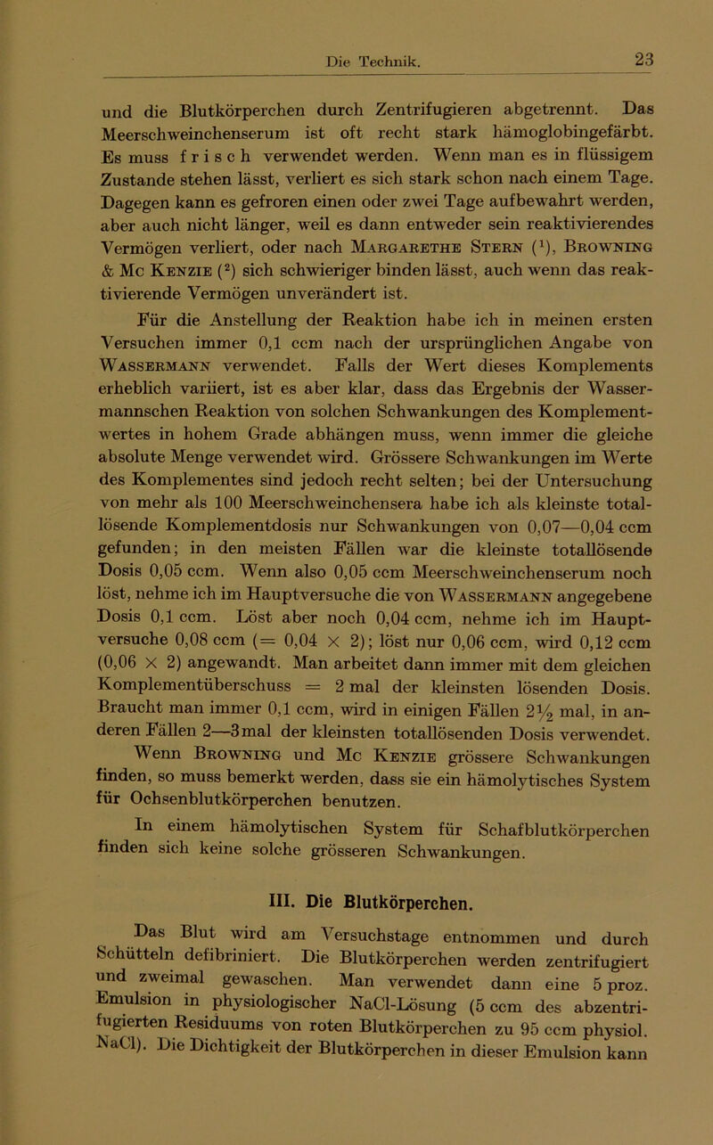 und die Blutkörperchen durch Zentrifugieren abgetrennt. Das Meerschweinchenserum ist oft recht stark hämoglobingefärbt. Es muss frisch verwendet werden. Wenn man es in flüssigem Zustande stehen lässt, verliert es sich stark schon nach einem Tage. Dagegen kann es gefroren einen oder zwei Tage auf bewahrt werden, aber auch nicht länger, weil es dann entweder sein reaktivierendes Vermögen verliert, oder nach Margarethe Stern (^), Browning & Mc Kenzie (2) sich schwieriger binden lässt, auch wenn das reak- tivierende Vermögen unverändert ist. Für die Anstellung der Reaktion habe ich in meinen ersten Versuchen immer 0,1 ccm nach der ursprünglichen Angabe von Wassermann verwendet. Falls der Wert dieses Komplements erheblich variiert, ist es aber klar, dass das Ergebnis der Wasser- mannschen Reaktion von solchen Schwankungen des Komplement- wertes in hohem Grade abhängen muss, wenn immer die gleiche absolute Menge verwendet wird. Grössere Schwankungen im Werte des Komplementes sind jedoch recht selten; bei der Untersuchung von mehr als 100 Meerschweinchensera habe ich als kleinste total- lösende Komplementdosis nur Schwankungen von 0,07—0,04 ccm gefunden; in den meisten Fällen war die kleinste totallösende Dosis 0,05 ccm. Wenn also 0,05 ccm Meerschweinchenserum noch löst, nehme ich im Hauptversuche die von Wassermann angegebene Dosis 0,1 ccm. Löst aber noch 0,04 ccm, nehme ich im Haupt- versuche 0,08 ccm (= 0,04 X 2); löst nur 0,06 ccm, wird 0,12 ccm (0,06 X 2) angewandt. Man arbeitet dann immer mit dem gleichen Komplementüberschuss = 2 mal der kleinsten lösenden Dosis. Braucht man immer 0,1 ccm, wird in einigen Fällen 2^2 mal, in an- deren Fällen 2—3mal der kleinsten totallösenden Dosis verwendet. Wenn Browning und Mc Kenzie grössere Schwankungen finden, so muss bemerkt werden, dass sie ein hämolytisches System für Ochsenblutkörperchen benutzen. In einem hämolytischen System für Schafblutkörperchen finden sich keine solche grösseren Schwankungen. III. Die Blutkörperchen. Das Blut wird am Versuchstage entnommen und durch Schütteln defibriniert. Die Blutkörperchen werden zentrifugiert und zweimal gewaschen. Man verwendet dann eine 5 proz. Emulsion in physiologischer NaCl-Lösung (5 ccm des abzentri- fugierten Residuums von roten Blutkörperchen zu 95 ccm physiol. NaCl). Die Dichtigkeit der Blutkörperchen in dieser Emulsion kann