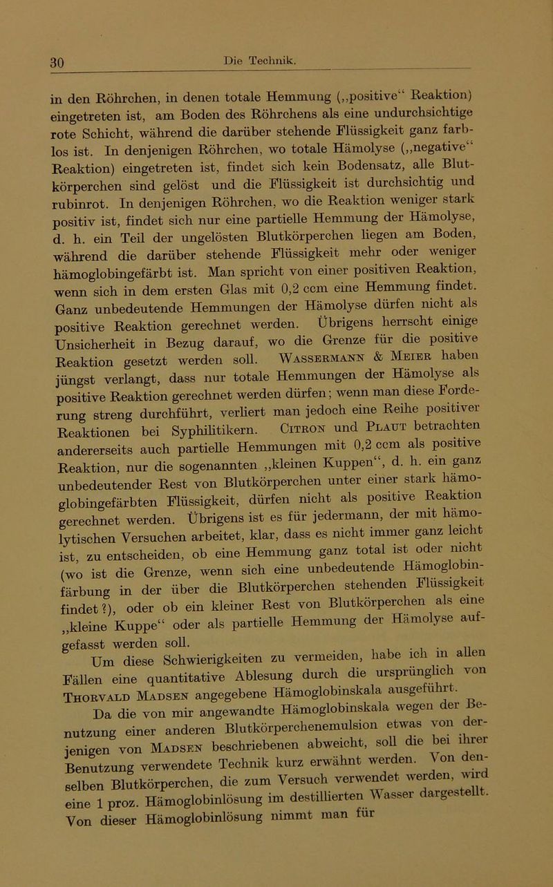 in den Röhrchen, in denen totale Hemmung (,,positive“ Reaktion) eingetreten ist, am Boden des Röhrchens als eine undurchsichtige rote Schicht, während die darüber stehende Flüssigkeit ganz farb- los ist. In denjenigen Röhrchen, wo totale Hämolyse (,,negative Reaktion) eingetreten ist, findet sich kein Bodensatz, alle Blut- körperchen sind gelöst und die Flüssigkeit ist durchsichtig und rubinrot. In denjenigen Röhrchen, wo die Reaktion weniger stark positiv ist, findet sich nur eine partielle Hemmung der Hämolyse, d. h. ein Teil der ungelösten Blutkörperchen liegen am Boden, während die darüber stehende Flüssigkeit mehr oder weniger hämoglobingefärbt ist. Man spricht von einer positiven Reaktion, wenn sich in dem ersten Glas mit 0,2 ccm eine Hemmung findet. Ganz unbedeutende Hemmungen der Hämolyse dürfen nicht als positive Reaktion gerechnet werden. Übrigens herrscht einige Unsicherheit in Bezug darauf, wo die Grenze für die positive Reaktion gesetzt werden soll. Wassermann & Meier haben jüngst verlangt, dass nur totale Hemmungen der Hämolyse als positive Reaktion gerechnet werden dürfen; wenn man diese Forde- rung streng durchführt, verliert man jedoch eine Reihe positiver Reaktionen bei Syphihtikern. Citron und Plaut betrachten andererseits auch partielle Hemmungen mit 0,2 ccm als positive Reaktion, nur die sogenannten „kleinen Kuppen“, d. h. ein ganz unbedeutender Rest von Blutkörperchen unter einer stark hämo- globingefärbten Flüssigkeit, dürfen nicht als positive Reaktion gerechnet werden. Übrigens ist es für jedermann, der mit hämo- lytischen Versuchen arbeitet, klar, dass es nicht immer ganz lemht ist, zu entscheiden, ob eine Hemmung ganz total ist oder mcht (wo ist die Grenze, wenn sich eine unbedeutende Hämoglobin- färbung in der über die Blutkörperchen stehenden Flüssigkeit findet?), oder ob ein kleiner Rest von Blutkörperchen als eine „kleine Kuppe“ oder als partielle Hemmung der Hämolyse auf- gefasst werden soll. . Um diese Schwierigkeiten zu vermeiden, habe ich m aUen Fällen eine quantitative Ablesung durch die ursprüng ic von Thorvald Madsen angegebene Hämoglobinskala ausge ^ j • Da die von mir angewandte Hämoglobinskala wegen er c nutzung einer anderen Blutkörperchenemulsion etwas von der- jenigen von Madsen beschriebenen abweicht, soll die bei ihrer Benutzung verwendete Technik kurz erwähnt werden. \on den- Belben Blutkörperchen, die zum Versuch verwendet 'vejden wird eine 1 proz. Hämoglobinlösung im destillierten V ast>er darg . Von dieser Hämoglobinlösung nimmt man für