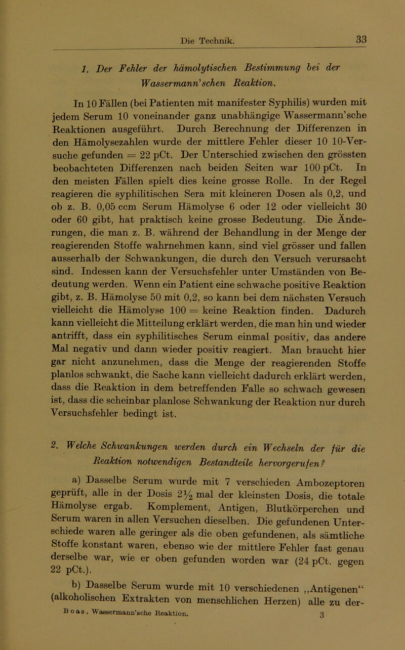 1. Der Fehler der hämolytischen Bestimmung hei der Wassermann’sehen Reaktion. In 10 Fällen (bei Patienten mit manifester Syphilis) wurden mit jedem Serum 10 voneinander ganz unabhängige Wassermann’sehe Reaktionen ausgeführt. Durch Berechnung der Differenzen in den Hämolysezahlen wurde der mittlere Fehler dieser 10 10-Ver- suche gefunden = 22 pCt. Der Unterschied zwischen den grössten beobachteten Differenzen nach beiden Seiten war 100 pCt. In den meisten Fällen spielt dies keine grosse RoUe. In der Regel reagieren die syphihtischen Sera mit kleineren Dosen als 0,2, und ob z. B. 0,05 ccm Serum Hämolyse 6 oder 12 oder vielleicht 30 oder 60 gibt, hat praktisch keine grosse Bedeutung. Die Ände- rungen, die man z. B. während der Behandlung in der Menge der reagierenden Stoffe wahrnehmen kann, sind viel grösser und fallen ausserhalb der Schwankungen, die durch den Versuch verursacht sind. Indessen kann der Versuchsfehler unter Umständen von Be- deutung werden. Wenn ein Patient eine schwache positive Reaktion gibt, z. B. Hämolyse 50 mit 0,2, so kann bei dem nächsten Versuch vielleicht die Hämolyse 100 == keine Reaktion finden. Dadurch kann vielleicht die Mitteilung erklärt werden, die man hin und wieder antrifft, dass ein syphilitisches Serum einmal positiv, das andere Mal negativ und dann wieder positiv reagiert. Man braucht hier gar nicht anzunehmen, dass die Menge der reagierenden Stoffe planlos schwankt, die Sache kann vielleicht dadurch erklärt werden, dass die Reaktion in dem betreffenden Falle so schwach gewesen ist, dass die scheinbar planlose Schwankung der Reaktion nur durch Versuchsfehler bedingt ist. 2. Welche Schwankungen werden durch ein Wechseln der für die Reaktion notwendigen Bestandteile hervorgerufen? a) Dasselbe Serum wurde mit 7 verschieden Ambozeptoren geprüft, alle in der Dosis 2^ mal der kleinsten Dosis, die totale Hämolyse ergab. Komplement, Antigen, Blutkörperchen und Serum waren in allen Versuchen dieselben. Die gefundenen Unter- schiede waren alle geringer als die oben gefundenen, als sämthehe Stoffe konstant waren, ebenso wie der mittlere Fehler fast genau derselbe war, wie er oben gefunden worden war (24 pCt. gegen 22 pCt.). b) Dasselbe Serum wurde mit 10 verschiedenen ,,Antigenen“ (alkohoHschen Extrakten von menschlichen Herzen) aUe zu der- Boas, Waesermann’sche Reaktion. Q