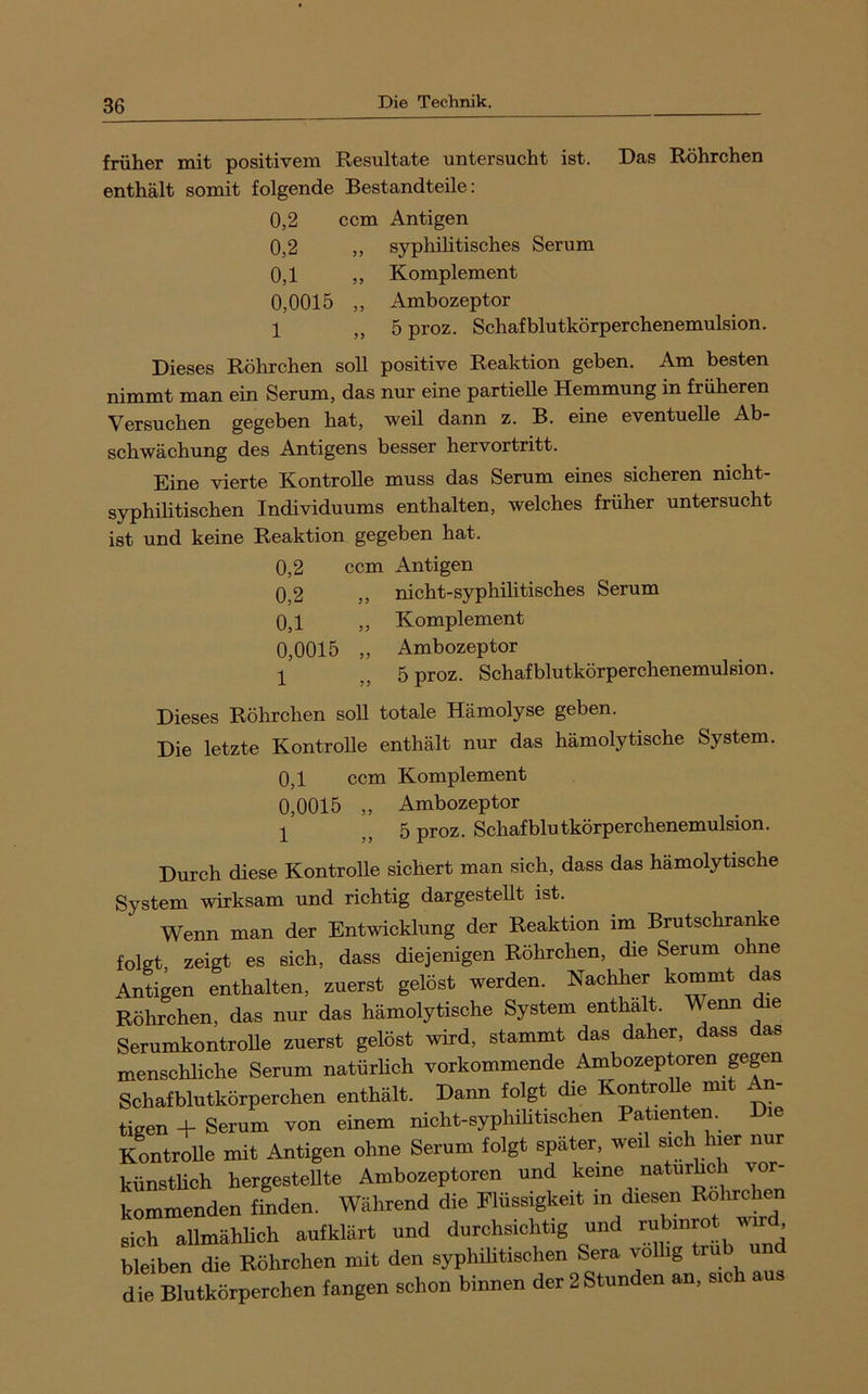 früher mit positivem Resultate untersucht ist. Das Röhrchen enthält somit folgende Bestandteile: 0,2 ccm Antigen 0,2 ,, syphihtisches Serum 0,1 ,, Komplement 0,0015 „ Ambozeptor 1 „ 5proz. Schafblutkörperchenemulsion. Dieses Röhrchen soll positive Reaktion geben. Am besten nimmt man ein Serum, das nur eine partielle Hemmung in früheren Versuchen gegeben hat, weil dann z. B. eine eventuelle Ab- schwächung des Antigens besser hervortritt. Eine vierte Kontrolle muss das Serum eines sicheren nicht- syphihtischen Individuums enthalten, welches früher untersucht ist und keine Reaktion gegeben hat. 0,2 ccm Antigen 0,2 ,, nicht-syphilitisches Serum 0,1 ,, Komplement 0,0015 „ Ambozeptor 1 „ 5proz. Schaf blutkörperchenemulsion. Dieses Röhrchen soU totale Hämolyse geben. Die letzte Kontrolle enthält nur das hämolytische System. 0,1 ccm Komplement 0,0015 „ Ambozeptor 1 J5 ^ proz. Schafblutkörperchenemulsion. Durch diese Kontrolle sichert man sich, dass das hämolytische System wirksam und richtig dargesteUt ist. Wenn man der Entwicklung der Reaktion im Brutschränke folgt, zeigt es sich, dass diejenigen Röhrchen, die Serum ohne Antigen enthalten, zuerst gelöst werden. Nachher kommt das Röhrchen, das nur das hämolytische System enthalt. Wenn ^e Serumkontrolle zuerst gelöst wird, stammt das daher, ass as menschliche Serum natürlich vorkommende Ambozeptoren gegen Schafblutkörperchen enthält. Dann folgt die KontroUe mit An- tigen -k Serum von einem nicht-syphihtischen Patienten. i KontroUe mit Antigen ohne Serum folgt später, weü sich hier nur künstUch hergesteUte Ambozeptoren und keine naturhch vor- kommenden finden. Während die Flüssigkeit in diesen sich allmähUch aufklärt und durchsichtig und rubinrot w , bleiben die Röhrchen mit den syphüitischen Sera völlig ^ die Blutkörperchen fangen schon binnen der 2 Stunden an, sich aus