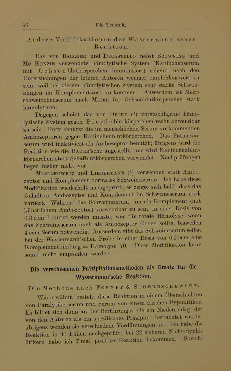 Andere Modifikationen der Wassermann’schen Reaktion. Das von Ballneb und Decastello nebst Browning und Mc Kenzie verwendete hämolytische System (Kaninchenserum mit Ochsen blutkörperchen immunisiert) scheint nach den Untersuchungen der letzten Autoren weniger empfehlenswert zu sein, weil bei diesem hämolytischen System sehr starke Schwan- kungen im Komplement wert Vorkommen. Ausserdem ist Meer- schweinchenserum nach Meier für Ochsenblutkörperchen stark hämolytisch. Dagegen scheint das von Detre (^) vorgeschlagene hämo- lytische System gegen Pferde blutkörperchen recht anwendbar zu sein. Foix benutzt die im menschlichen Serum vorkommenden Ambozeptoren gegen Kaninchenblutkörperchen. Das Patienten- serum wird inaktiviert als Ambozeptor benutzt; übrigens wird die Reaktion wie die BAUER’sche angesteUt, nur wird Kaninchenblut- körperchen statt Schafblutkörperchen verwendet. Nachprüfungen liegen bisher nicht vor. Maslakowetz und Liebermann (^) verwenden statt Ambo- zeptor und Komplement normales Schweineserum. Ich habe diese Modifikation wiederholt nachgeprüft; es zeigte sich bald, dass das Gehalt an Ambozeptor und Komplement im Schweineserum stark variiert. Während das Schweineserum, um als Komplement (mit künsthchem Ambozeptor) verwendbar zu sein, in einer Dosis von 0,3 ccm benutzt werden musste, war für totale Hämolyse, weim das Schweineserum auch als Ambozeptor dienen sollte, bisweilen 4 ccm Serum notwendig. Ausserdem gibt das Schweineserum selbst bei der Wassermann’schen Probe in einer Dosis von 0,2 ccm eine Komplementbindung = Hämolyse 70. Diese Modifikation kann somit nicht empfohlen werden. Die verschiedenen Präzipitationsmethoden als Ersatz für die Wassermann’sche Reaktion. Die Methode nach Fornet & Schere s che wsk y. Wie erwähnt, besteht diese Reaktion in einem Überschichten von Paralytikerserum und Serum von einem frischen Syphilitiker. Es bildet sich dann an der Berührungsstelle ein Niederschlag, der von den Autoren als ein spezifisches Präzipitat betrachtet wurde; übrigens wenden sie verschiedene Verdünnungen an. Ich habe die Reaktion in 41 Fällen nachgeprüft; bei 22 sicheren Nicht-Syphi- htikern habe ich 7 mal positive Reaktion bekommen. Sowoh