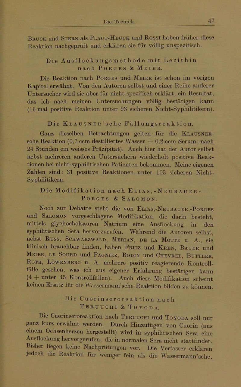 Bruck und Stern als Plaut-Heuck und Rossi haben früher diese Reaktion nachgeprüft und erklären sie für völhg unspezifisch. Die Ausflockungsmethode mit Lezithin nach PoRGES & Meier. Die Reaktion nach Porges und Meier ist schon im vorigen Kapitel erwähnt. Von den Autoren selbst und einer Reihe anderer Untersucher wird sie aber für nicht spezifisch erklärt, ein Resultat, das ich nach meinen Untersuchungen völlig bestätigen kann (16 mal positive Reaktion unter 93 sicheren Nicht-Syphilitikern). Die KLAUSNER’sche Fällungsreaktion. Ganz dieselben Betrachtungen gelten für die Klausner- sche Reaktion (0,7 ccm destiUiertes Wasser -|- 0,2 ccm Serum; nach 24 Stunden ein weisses Präzipitat). Auch hier hat der Autor selbst nebst mehreren anderen Untersuchern wiederholt positive Reak- tionen bei nicht-syphihtischen Patienten bekommen. Meine eigenen Zahlen sind: 31 positive Reaktionen unter 103 sicheren Nicht- Syphihtikern. Die Modifikation nach E l i a s , - N e u b a u e r- Porges & Salomon. Noch zur Debatte steht die von Elias,-Neubauer,-Porges und Salomon vor geschlagene Modifikation, die darin besteht, mittels glychocholsauren Natrium eine Ausflockung in den syphilitischen Sera hervorzurufen. Während die Autoren selbst, nebst Russ, Schwarzwald, Merian, de la Motte u. A., sie klinisch brauchbar finden, haben Fritz und Kren, Bauer und Meier, le Sourd und Pagniez, Bodin und Chevrel, Buttler, Roth, Löwenberg u. A. mehrere positiv reagierende KontroU- fälle gesehen, was ich aus eigener Erfahrung bestätigen kann U iiiiter 45 KontroUfällen). Auch diese Modifikation scheint keinen Ersatz für die Wassermann’sehe Reaktion bilden zu können. Die Cuorinseroreaktion nach Teruuchi & Toyoda. Die Cuorinseroreaktion nach Teruuchi und Toyoda soll nur ganz kurz erwähnt werden. Durch Hinzufügen von Cuorin (aus einem Ochsenherzen hergesteUt) wird in syphilitischen Sera eine Ausflockung hervorgerufen, die in normalen Sera nicht stattfindet. Bisher liegen keine Nachprüfungen vor. Die Verfasser erklären jedoch die Reaktion für weniger fein als die Wassermann’sehe.