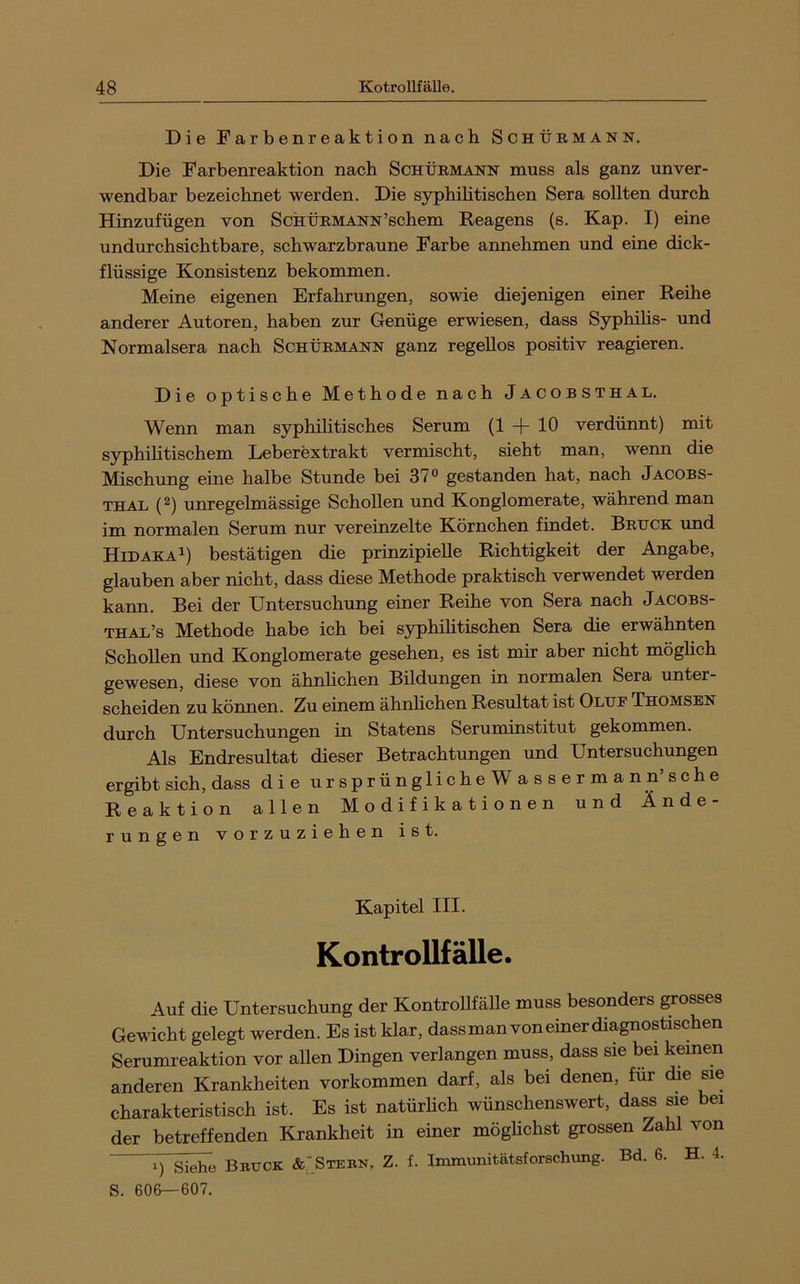 Die Farbenreaktion nach Schüb-mann. Die Farbenreaktion nach Schürmann muss als ganz unver- wendbar bezeichnet werden. Die syphihtischen Sera sollten durch Hinzufügen von ScHtiRMANN’schem Reagens (s. Kap. I) eine undurchsichtbare, schwarzbraune Farbe annehmen und eine dick- flüssige Konsistenz bekommen. Meine eigenen Erfahrungen, sowie diejenigen einer Reihe anderer Autoren, haben zur Genüge erwiesen, dass Syphihs- und Normalsera nach Schürmann ganz regellos positiv reagieren. Die optische Methode nach Jacobsthal. Wenn man syphilitisches Serum (1 + 10 verdünnt) mit syphilitischem Leberextrakt vermischt, sieht man, wenn die Mischung eine halbe Stunde bei 37® gestanden hat, nach Jacobs- thal (^) unregelmässige Schollen und Konglomerate, während man im normalen Serum nur vereinzelte Körnchen findet. Brhck und HidakaI) bestätigen die prinzipielle Richtigkeit der Angabe, glauben aber nicht, dass diese Methode praktisch verwendet werden kann. Bei der Untersuchung einer Reihe von Sera nach Jacobs- thal’s Methode habe ich bei syphihtischen Sera die erwähnten Schollen und Konglomerate gesehen, es ist mir aber nicht möghch gewesen, diese von ähnhchen Bildungen in normalen Sera unter- scheiden zu können. Zu einem ähnhchen Resultat ist Oluf Thomsen durch Untersuchungen in Statens Seruminstitut gekommen. Als Endresultat dieser Betrachtungen und Untersuchungen ergibt sich, dass die ursprünglicheWassermann’sehe Reaktion allen Modifikationen und Ände- rungen vorzuziehen ist. Kapitel III. Kontrollfälle. Auf die Untersuchung der Kontrohfälle muss besonders ^osses Gewicht gelegt werden. Es ist klar, dass man von einer diagnostischen Serumreaktion vor ahen Dingen verlangen muss, dass sie bei keinen anderen Krankheiten verkommen darf, als bei denen, für die sie charakteristisch ist. Es ist natürheh wünschenswert, dass sie bei der betreffenden Krankheit in einer möghehst grossen Zahl von 1) Siehe Bruck &:Stebn, Z. f. Ixnmunitätsforschung. Bd. 6. H. 4. S. 606—607.