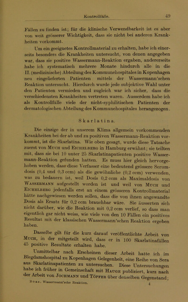 Fällen zu finden ist; für die klinische Verwendbarkeit ist es aber von weit grösserer Wichtigkeit, dass sie nicht bei anderen Krank- heiten vor kommt. Um ein geeignetes KontroUmaterial zu erhalten, habe ich einer- seits besonders die Krankheiten untersucht, von denen angegeben war, dass sie positive Wassermann-Reaktion ergaben, andererseits habe ich systematisch mehrere Monate hindurch alle in die II. (medizinische) Abteilung des Kommunehospitales in Kopenhagen neu eingeheferten Patienten mittels der Wassermann’schen Reaktion untersucht. Hierdurch wurde jede subjektive Wahl unter den Patienten vermieden und zugleich war ich sicher, dass die verschiedensten Krankheiten vertreten waren. Ausserdem habe ich als KontroUfälle viele der nicht-syphilitischen Patienten der dermatologischen Abteilung des Kommunehospitales herangezogen. Skarlatina. Die einzige der in unserem Klima allgemein vorkommenden Krankheiten bei der ab und zu positiven Wassermann-Reaktion vor- kommt, ist die Skarlatina. Wie oben gesagt, wurde diese Tatsache zuerst von Mtjch und Eichelberg in Hamburg erwähnt; sie teilten mit, dass sie bei 10 unter 25 Skarlatinapatienten positive Wasser- mann-Reaktion gefunden hatten. Es muss hier gleich hervorge- hoben werden, dass diese Verfasser eine bedeutend grössere Serum- dosis (0,4 und 0,3 ccm) als die gewöhnhche (0,2 ccm) verwenden, was zu bedauern ist, weil Dosis 0,2 ccm als Maximaldosis von Wassermann aufgestellt worden ist und weil von Much und Eichelberg jedenfalls erst an einem grösseren KontroUmaterial hätte nachgewiesen werden sollen, dass die von ihnen angewandte Dosis als Ersatz für 0,2 ccm brauchbar wäre. Sie äusserten sich nicht darüber, wie die Reaktion mit 0,2 ccm verhef, so dass man eigenthch gar nicht weiss, wie viele von den 10 FäUen ein positives Resultat mit der klassischen Wassermann’schen Reaktion ergeben haben. Dasselbe gilt für die kurz darauf veröffenthchte Arbeit von Much, in der mitgeteüt wird, dass er in 100 Skarlatinafällen 45 positive Resultate erhalten habe. Unmittelbar nach Erscheinen dieser Arbeit hatte ich im Biegdamshospital zu Kopenhagen Gelegenheit, eine Reihe von Sera aus Skarlatinapatienten zu untersuchen. Diese Untersuchungen habe ich früher in Gemeinschaft mit Hauge publiziert, kurz nach der Arbeit von Jochmann und Töpfer über denselben Gegenstand; Boas, Wassormaun'sohe Reaktion. a