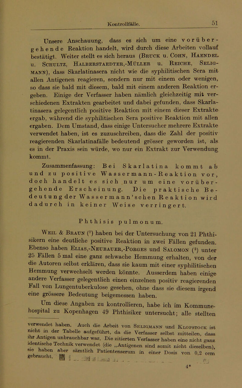 Unsere Anschauung, dass es sich um eine vorüber- gehende Reaktion handelt, wird durch diese Arbeiten vollauf bestätigt. Weiter stellt es sich heraus (Britck u. Cohn, Habndel. u. Schultz, Halberstaedter,-Müller u. Reiche, Selig- mann), dass Skarlatinasera nicht wie die syphilitischen Sera mit allen Antigenen reagieren, sondern nur mit einem oder wenigen, so dass sie bald mit diesem, bald mit einem anderen Reaktion er- geben. Einige der Verfasser haben nämhch gleichzeitig mit ver- schiedenen Extrakten gearbeitet und dabei gefunden, dass Skarla- tinasera gelegentlich positive Reaktion mit einem dieser Extrakte ergab, während die syphilitischen Sera positive Reaktion mit allen ergaben. Dem Umstand, dass einige Untersucher mehrere Extrakte verwendet haben, ist es zuzuschreiben, dass die Zahl der positiv reagierenden SkarlatinafäUe bedeutend grösser geworden ist, als es in der Praxis sein würde, wo nur ein Extrakt zur Verwendung kommt. Zusammenfassung: Bei Skarlatina kommt ab und zu positive W a s s e r m a n n - R e a k t i o n vor, doch liandelt es sich nur um eine vorüber- gehende Erscheinung. Die praktische Be- deutungder Wassermann’schen Reaktion wird dadurch in keiner Weise verringert. Phthisis pulmonum. Weil & Braun (’) haben bei der Untersuchung von 21 Phthi- sikern eine deutliche positive Reaktion in zwei Fällen gefunden. Ebenso haben Elias,-Neubauer,-Porges und Salomon {^) unter 25 Fällen 5 mal eine ganz schwache Hemmung erhalten, von der die Autoren selbst erklären, dass sie kaum mit einer syphilitischen Hemmung verwechselt werden könnte. Ausserdem haben einige andere Verfasser gelegenthch einen einzelnen positiv reagierenden Fall von Lungentuberkulose gesehen, ohne dass sie diesem irgend eine grössere Bedeutung beigemessen haben. Um diese Angaben zu kontrollieren, habe ich im Kommune- hospital zu Kopenhagen 49 Phthisiker untersucht; aUe stellten verwendet haben. Auch die Arbeit von Seliqmann und Klopstock ist mcht in der Tabelle aufgeführt, da die Verfasser selbst mitteilen, dass Antigen unbrauchbar war. Die zitierten Verfasser haben eine nicht ganz 1 entische Technik verwendet (die „Antigenen sind somit nicht dieselben), sie haben aber sämtlich Patientenserum in einer Dosis von 0,2 ccm gebraucht. ^ ^ ^ '* ■ - 1 . . .. , 4*