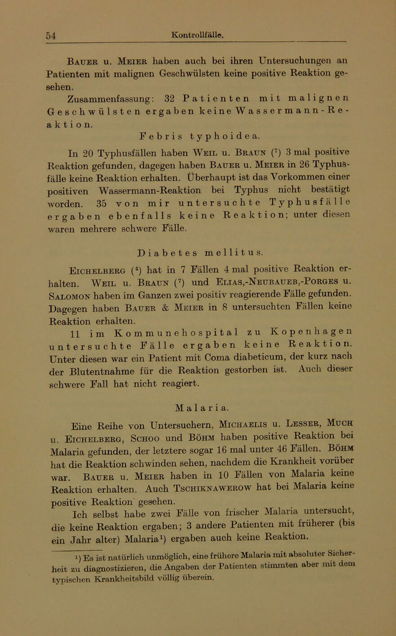 Bauer u. Meier haben auch bei ihren Untersuchungen an Patienten mit malignen Geschwülsten keine positive Reaktion ge- sehen. Zusammenfassung; 32 Patienten mit malignen Geschwülsten ergaben keineWassermann-Re- a k t i o n. Febris typhoide a. In 20 Typhusfällen haben Weil u. Braun (’) 3 mal positive Reaktion gefunden, dagegen haben Bauer u. Meier in 26 Typhus- fälle keine Reaktion erhalten. Überhaupt ist das Vorkommen einer positiven Wassermann-Reaktion bei Typhus nicht bestätigt Avorden. 35 von mir untersuchte Typhusfälle ergaben ebenfalls keine Reaktion; unter diesen waren mehrere schwere Fälle. Diabetes mellitus. Eichelberg (^) hat in 7 Fällen 4 mal positive Reaktion er- halten. Weil u. Braun (’) und Elias,-Nbubaueb,-Borges u. Salomon haben im Ganzen zwei positiv reagierende Fälle gefunden. Dagegen haben Bauer & Meier in 8 untersuchten Fällen keine Reaktion erhalten. 11 im Kommunehospital zu Kopenhagen untersuchte Fälle ergaben keine Reaktion. Unter diesen war ein Patient mit Coma diabeticum, der kurz nach der Blutentnahme für die Reaktion gestorben ist. Auch dieser schwere Fall hat nicht reagiert. Malaria. Eine Reihe von Untersuohern, Michaelis u. Lbssbr, Much u. Eichelberg, Schoo und Böhm haben positive Reaktion bei Malaria gefunden, der letztere sogar 16 mal unter 46 FäUen. Böhm hat die Reaktion schwinden sehen, nachdem die Krankheit vorüber Avar. Bauer u. Meier haben in 10 Fällen von Malaria keine Reaktion erhalten. Auch Tschiknawerow hat bei Malaria keine positive Reaktion gesehen. Ich selbst habe zwei Fälle von frischer Malaria untersucht, die keine Reaktion ergaben; 3 andere Patienten mit früherer (bis ein Jahr alter) Malaria ergaben auch keine Reaktion. 1) Es ist natürlich unmöglich, eine frühere Malaria mit absoluter Sicher- heit zu diagnostizieren, die Angaben der Patienten stimmten aber mit dem typischen Krankheitsbild völlig überein.