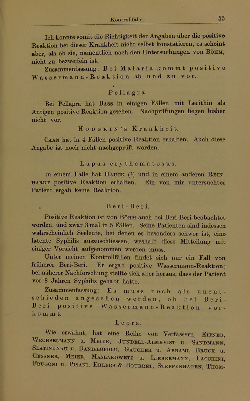 Ich konnte somit die Richtigkeit der Angaben über die positive Reaktion bei dieser Krankheit nicht selbst konstatieren, es scheint aber, als ob sie, namentlich nach den Untersuchungen von Böhm, nicht zu bezweifeln ist. Zusammenfassung: Bei Malaria kommt positive Wassermann-Reaktion ab und zu vor. Pellagra. Bei Pellagra hat Bass in einigen Fällen mit Lecithin als Antigen positive Reaktion gesehen. Nachprüfungen liegen bisher nicht vor. Hodgkin’s Krankheit. Caan hat in 4 FäUen positive Reaktion erhalten. Auch diese Angabe ist noch nicht nachgeprüft worden. Lupus erythematosus. In einem Falle hat Hauck (^) und in einem anderen Rein- hardt positive Reaktion erhalten. Ein von mir untersuchter Patient ergab keine Reaktion. , Beri-Beri. Positive Reaktion ist von Böhm auch bei Beri-Beri beobachtet worden, und zwar 3 mal in 5 Fällen. Seine Patienten sind indessen wahrscheinhch Seeleute, bei denen es besonders schwer ist, eine latente Syphilis auszuschliessen, weshalb diese Mitteilung mit einiger Vorsicht auf genommen werden muss. Unter meinen KontroUfällen findet sich nur ein Fall von früherer Beri-Beri. Er ergab positive Wassermann-Reaktion; bei näherer Nachforschung stellte sich aber heraus, dass der Patient vor 8 Jahren Syphilis gehabt hatte. Zusammenfassung; Es muss noch als unent- schieden angesehen werden, ob bei Beri- Beri positive W a s s e r m a n n - R e a k t i o n vor- kommt. Lepra. Wie erwähnt, hat eine Reihe von Verfassern, Eitnbr, Weohselmann u. Meier, Jundell-Almkvist u. Sandmann, Slatin^naij u. Danielopolu, Gauchbr u. Abrami, Bruck u. Gessner, Meier, Maslakowetz u. Liebermann, Facchini, Fruooni u. Pisani, Ehlers & Bourret, Stepfenhagen, Thom-