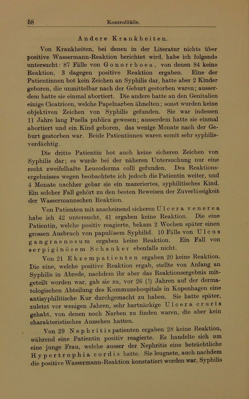 Andere Krankheiten. Von Krankheiten, bei denen in der Literatur nichts über positive Wassermann-Reaktion berichtet wird, habe ich folgende untersucht: 87 Fälle von Gonorrhoea, von denen 84 keine Reaktion, 3 dagegen positive Reaktion ergaben. Eine der Patientinnen bot kein Zeichen an Syphilis dar, hatte aber 2 Kinder geboren, die unmittelbar nach der Geburt gestorben waren; ausser- dem hatte sie einmal abortiert. Die andere hatte an den GenitaUen einige Cicatricen, welche Papelnarben ähnelten; sonst wurden keine objektiven Zeichen von Syphilis gefunden. Sie war indessen 11 Jahre lang Puella publica gewesen; ausserdem hatte sie einmal abortiert und ein Kind geboren, das wenige Monate nach der Ge- burt gestorben war. Beide Patientinnen waren somit sehr syphilis- verdächtig. Die dritte Patientin bot auch keine sicheren Zeichen von Syphilis dar; es wurde bei der näheren Untersuchung nur eine recht zweifelhafte Leucoderma colli gefunden. Des Reaktions- ergebnisses wegen beobachtete ich jedoch die Patientin weiter, und 4 Monate nachher gebar sie ein mazeriertes, syphilitisches Kind. Ein solcher Fall gehört zu den besten Beweisen der Zuverlässigkeit der Wassermannschen Reaktion. Von Patienten mit anscheinend sicheren Ulcera venerea habe ich 42 untersucht, 41 ergaben keine Reaktion. Die eine Patientin, welche positiv reagierte, bekam 2 Wochen später einen grossen Ausbruch von papulösem Syphihd. 10 Fälle von Ulcus gangraenosum ergaben keine Reaktion. Ein Fall von serpiginösem Schanker ebenfalls nicht. Von 21 Ekzempatienten ergaben 20 keine Reaktion. Die eine, welche positive Reaktion ergab, stellte von Anfang an Syphilis in Abrede, nachdem ihr aber das Reaktionsergebnis mit- geteilt worden war, gab sie zu, vor 26 (!) Jahren auf der derma- tologischen Abteilung des Kommunehospitals in Kopenhagen eine antisyphilitische Kur durchgemacht zu haben. Sie hatte später, zuletzt vor wenigen Jahren, sehr hartnäckige Ulcera er uns gehabt, von denen noch Narben zu finden waren, die aber kein charakteristisches Aussehen hatten. Von 29 Nephritis patienten ergaben 28 keine Reaktion, während eine Patientin positiv reagierte. Es handelte sich um eine junge Frau, welche ausser der Nephritis eine beträchtliche Hypertrophia cordis hatte. Sie leugnete, auch nachdem die positive Wassermann-Reaktion konstatiert worden war, Syphilis