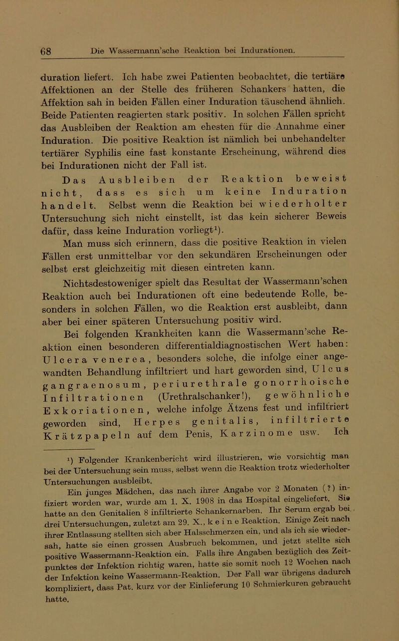 duration liefert. Ich habe zwei Patienten beobachtet, die tertiäre Affektionen an der Stelle des früheren Schankers hatten, die Affektion sah in beiden Fällen einer Induration täuschend ähnUch. Beide Patienten reagierten stark positiv. In solchen Fällen spricht das Ausbleiben der Reaktion am ehesten für die Annahme einer Induration. Die positive Reaktion ist nämlich bei unbehandelter tertiärer Syphilis eine fast konstante Erscheinung, während dies bei Indurationen nicht der Fall ist. Das Ausbleiben der Reaktion beweist nicht, dass es sich um keine Induration handelt. Selbst wenn die Reaktion bei wiederholter Untersuchung sich nicht einstellt, ist das kein sicherer Beweis dafür, dass keine Induration vorliegt^). Man muss sich erinnern, dass die positive Reaktion in vielen Fällen erst unmittelbar vor den sekundären Erscheinungen oder selbst erst gleichzeitig mit diesen eintreten kann. Nichtsdestoweniger spielt das Resultat der Wassermann'sehen Reaktion auch bei Indurationen oft eine bedeutende Rolle, be- sonders in solchen Fällen, wo die Reaktion erst ausbleibt, dann aber bei einer späteren Untersuchung positiv wird. Bei folgenden Krankheiten kann die Wassermann’sche Re- aktion einen besonderen differentialdiagnostischen Wert haben: Ulcera venerea, besonders solche, die infolge einer ange- wandten Behandlung infiltriert und hart geworden sind, Ulcus gangraenosum, periurethrale gonorrhoische Infiltrationen (Urethralschanker!), gewöhnliche Exkor iationen, welche infolge Ätzens fest und infiltriert geworden sind, Herpes genitalis, infiltrierte K r ä t z p a p e 1 n auf dem Penis, Karzinome usw. Ich 1) Folgender Krankenbericht wird illustrieren, wie vorsichtig man bei der Untersuchung sein muss, selbst wenn die Reaktion trotz wiederholter Untersuchungen ausbleibt. Ein Junges Mädchen, das nach ihrer Angabe vor 2 Monaten (?) in- fiziert worden war, wurde am 1. X. 1908 in das Hospital eingeUefert. Sie hatte an den GenitaUen 8 infütrierte Schankernarben. Ihr Serum ergab bei drei Untersuchungen, zuletzt am 29. X., k e i n e Reaktion. Eimge Zeit nach ihrer Entlassung stellten sich aber Halsschmerzen ein, und als ich sie wieder- sah, hatte sie einen grossen Ausbruch bekommen, und jetzt stellte sich positive Wassermann-Reaktion ein. Falls ihre Angaben bezüglich des Zeit- punktes der Infektion richtig waren, hatte sie somit noch 12 Wochen nach der Infektion keine Wassermann-Reaktion. Der Fall war übrigens dadurch kompliziert, dass Pat. kurz vor der Einlieferung 10 Schmierkuren gebraucht hatte.