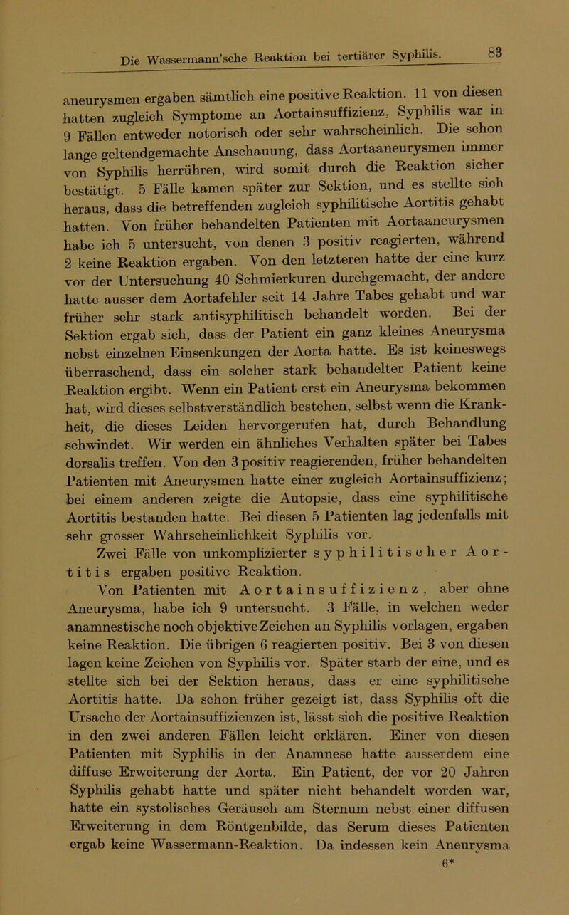aneurysmen ergaben sämtlich eine positive Reaktion. 11 von diesen hatten zugleich Symptome an Aortainsuffizienz, Syphilis war in 9 Fällen entweder notorisch oder sehr wahrscheinhch. Die schon lange geltendgemachte Anschauung, dass Aortaaneurysnien immer von Syphilis herrühren, wird somit durch die Reaktion sicher bestätigt. 5 Fälle kamen später zur Sektion, und es stellte sich heraus, dass die betreffenden zugleich syphilitische Aortitis gehabt hatten. Von früher behandelten Patienten mit Aortaaneurysmen habe ich 5 untersucht, von denen 3 positiv reagierten, während 2 keine Reaktion ergaben. Von den letzteren hatte der eine kurz vor der Untersuchung 40 Schmierkuren durchgemacht, der andere hatte ausser dem Aortafehler seit 14 Jahre Tabes gehabt und war früher sehr stark antisyphilitisch behandelt worden. Bei der Sektion ergab sich, dass der Patient ein ganz kleines Aneurysma nebst einzelnen Einsenkungen der Aorta hatte. Es ist keineswegs überraschend, dass ein solcher stark behandelter Patient keine Reaktion ergibt. Wenn ein Patient erst ein Aneurysma bekommen hat, wird dieses selbstverständlich bestehen, selbst wenn die Krank- heit, die dieses Leiden hervorgerufen hat, durch Behandlung schwindet. Wir werden ein ähnliches Verhalten später bei Tabes dorsalis treffen. Von den 3 positiv reagierenden, früher behandelten Patienten mit Aneurysmen hatte einer zugleich Aortainsuffizienz; bei einem anderen zeigte die Autopsie, dass eine syphilitische Aortitis bestanden hatte. Bei diesen 5 Patienten lag jedenfalls mit sehr grosser Wahrscheinlichkeit Syphilis vor. Zwei Fälle von unkomphzierter syphilitischer Aor- titis ergaben positive Reaktion. Von Patienten mit Aortainsuffizienz, aber ohne Aneurysma, habe ich 9 untersucht. 3 Fälle, in welchen weder anamnestische noch objektive Zeichen an Syphilis Vorlagen, ergaben keine Reaktion. Die übrigen 6 reagierten positiv. Bei 3 von diesen lagen keine Zeichen von Syphilis vor. Später starb der eine, und es stellte sich bei der Sektion heraus, dass er eine syphilitische Aortitis hatte. Da schon früher gezeigt ist, dass Syphilis oft die Ursache der Aortainsuffizienzen ist, lässt sich die positive Reaktion in den zwei anderen Fällen leicht erklären. Einer von diesen Patienten mit Syphilis in der Anamnese hatte ausserdem eine diffuse Erweiterung der Aorta. Ein Patient, der vor 20 Jahren Syphilis gehabt hatte und später nicht behandelt worden war, hatte ein systolisches Geräusch am Sternum nebst einer diffusen Erweiterung in dem Röntgenbilde, das Serum dieses Patienten ergab keine Wasser mann-Reaktion. Da indessen kein Aneurysma 6*