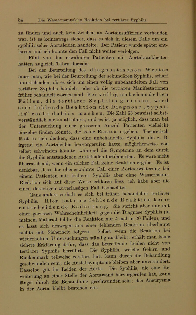 zu finden und auch kein Zeichen an Aortainsuffizienz vorhanden war, ist es keineswegs sicher, dass es sich in diesem Falle um ein syphilitisches Aortaleiden handelte. Der Patient wurde später ent- lassen und ich konnte den Fall nicht weiter verfolgen. Fünf von den erwähnten Patienten mit Aortakrankheiten hatten zugleich Tabes dorsalis. Bei der Beurteilung des diagnostischen Wertes muss man, wie bei der Beurteilung der sekundären Syphihs, scharf unterscheiden, ob es sich um einen völlig unbehandelten Fall von tertiärer Syphilis handelt, oder ob die tertiären Manifestationen früher behandelt worden sind. Bei völlig unbehandelten Fällen, die tertiärer Syphilis gleichen, wird eine fehlende Reaktion die Diagnose „Syphi- lis“ recht dubiös machen. Die Zahl 63 beweisst selbst- verständhch nichts absolutes, und es ist ja möglich, dass man bei der Untersuchung einer grösseren Anzahl Patienten vielleicht einzelne finden könnte, die keine Reaktion ergeben. Theoretisch lässt es sich denken, dass eine unbehandelte Syphihs, die z. B. irgend ein Aortaleiden hervorgerufen hätte, möghcherweise von selbst schwinden köimte, während die Symptome an dem durch die Syphilis entstandenen Aortaleiden fortdauerten. Es wäre nicht überraschend, wenn ein solcher Fall keine Reaktion ergäbe. Es ist denkbar, dass der obenerwähnte Fall einer Aortaerweiterung bei einem Patienten mit früherer Syphihs aber ohne Wassermann- Reaktion sich auf diese Weise erklären liess; ich habe aber nie einen derartigen zuverlässigen FaU beobachtet. Ganz anders verhält es sich bei früher behandelter tertiärer Syphihs. Hier hat eine fehlende Reaktion keine entscheidende Bedeutung. Sie spricht aber nur mit einer gewissen Wahrscheinhchkeit gegen die Diagnose Syphihs (in meinem Material fehlte die Reaktion nur 4 mal in 20 Fähen), und es lässt sich deswegen aus einer fehlenden Reaktion überhaupt nichts mit Sicherheit folgern. Selbst wenn die Reaktion bei wiederholten Untersuchungen ständig ausbleibt, erhält man keine sichere Erklärung dafür, dass das betreffende Leiden nicht von tertiärer Syphihs herrührt. Die Syphihs, welche Gehirn und Rückenmark teilweise zerstört hat, kann durch die Behandlung geschwunden sein; die AusfaUsymptome bleiben aber unverändert. Dasselbe gilt für Leiden der Aorta. Die Syphihs, die eine Er- weiterung an einer Stelle der Aortawand hervorgerufen hat, kann längst durch die Behandlung geschwunden sein; das Aneurysma in der Aorta bleibt bestehen etc.