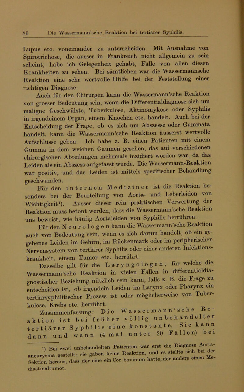 Lupus etc. voneinander zu unterscheiden. Mit Ausnahme von Spirotrichose, die ausser in Frankreich nicht allgemein zu sein scheint, habe ich Gelegenheit gehabt, Fälle von allen diesen Krankheiten zu sehen. Bei sämtlichen war die Wassermannsche Reaktion eine sehr tvertvolle Hülfe bei der Feststellung einer richtigen Diagnose. Auch für den Chirurgen kann die Wassermann’sehe Reaktion von grosser Bedeutung sein, wenn die Differentialdiagnose sich um maligne Geschwülste, Tuberkulose, Aktinomykose oder Syphilis in irgendeinem Organ, einem Knochen etc. handelt. Auch bei der Entscheidung der Frage, ob es sich um Abszesse oder Gummata handelt, kann die Wassermann’sche Reaktion äusserst wertvolle Aufschlüsse geben. Ich habe z. B. einen Patienten mit einem Gumma in dem weichen Gaumen gesehen, das auf verschiedenen chirm-gischen Abteilungen mehrmals inzidiert worden war, da das Leiden als ein Abszess aufgefasst wurde. Die Wassermann-Reaktion war positiv, und das Leiden ist mittels spezifischer Behandlung geschwunden. Für den internen Mediziner ist die Reaktion be- sonders bei der Beurteilung von Aorta- und Leberleiden von Wichtigkeit 1). Ausser dieser rein praktischen Verwertung der Reaktion muss betont werden, dass die Wassermann’sche Reaktion uns beweist, wie häufig Aortaleiden von Syphilis herrühren. Für den Neurologen kann die Wassermann’sche Reaktion auch von Bedeutung sein, wenn es sich darum handelt, ob ein ge- gebenes Leiden im Gehirn, im Rückenmark oder im peripherischen Nervensystem von tertiärer Syphilis oder einer anderen Infektions- krankheit, einem Tumor etc. herrührt. Dasselbe gilt für die L a r y n g o 1 o g e n , für welche die Wassermann’sche Reaktion in vielen Fällen in differentialdia- gnostischer Beziehung nützlich sein kann, falls z. B. die Frage zu entscheiden ist, ob irgendein Leiden im Larynx oder Pharynx ein tertiärsyphilitischer Prozess ist oder möglicherweise von Tuber- kulose, Krebs etc. herrührt. Zusammenfassung: Die Wassermann sehe aktion ist bei früher völlig unbehandelter tertiärer Syphilis eine konstante. Sie kann dann und wann (4 mal unter 20 Fallen) bei 1) Bei zwei unbehandelten Patienten war erst die Diagnose Aorta aneurysma gestellt; sie gaben keine Reaktion, und es stellte sich bei der Sektion herL, dass der eine ein Cor bovinmn hatte, der andere emen Me- diastinaltumor.