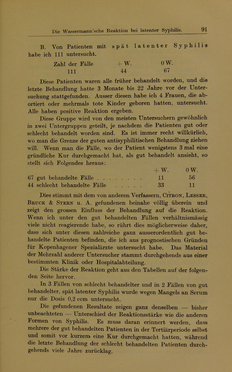 B. Von Patienten mit spät latenter Syphilis habe ich 111 untersucht. Zahl der Fälle -|-W. OW, 111 44 67 Diese Patienten waren alle früher behandelt worden, und die letzte Behandlung hatte 3 Monate bis 22 Jahre vor der Unter- suchung stattgefunden. Ausser diesen habe ich 4 Frauen, die ab- ortiert oder mehrmals tote Kinder geboren hatten, untersucht. Alle haben positive Reaktion ergeben. Diese Gruppe wird von den meisten Untersuchern gewöhnlich in zwei Untergruppen geteilt, je nachdem die Patienten gut oder schlecht behandelt worden sind. Es ist immer recht willkürlich, wo man die Grenze der guten antisyphihtischen Behandlung ziehen Avill. Wenn man die Fälle, wo der Patient wenigstens 3 mal eine gründliche Kur durchgemacht hat, als gut behandelt ansieht, so stellt sich Folgendes heraus: + W. OW. 67 gut behandelte Fälle 11 56 44 schlecht behandelte Fälle 33 11 Dies stimmt mit dem von anderen Verfassern, Citron, Lesser, Bruck & Stern u. A. gefundenen beinahe völlig überein und zeigt den grossen Einfluss der Behandlung auf die Reaktion. Wenn ich unter den gut behandelten Fällen verhältnismässig viele nicht reagierende habe, so rührt dies mögheherweise daher, dass sich unter diesen zahlreiche ganz ausserordentlich gut be- handelte Patienten befinden, die ich aus prognostischen Gründen für Kopenhagener Spezialärzte untersucht habe. Das Material der Mehrzahl anderer Untersucher stammt durchgehends aus einer bestimmten Klinik oder Hospitalabteilung. Die Stärke der Reaktion geht aus den Tabellen auf der folgen- den Seite hervor. In 3 Fällen von schlecht behandelter und in 2 Fällen von gut behandelter, spät latenter Syphilis wurde wegen Mangels an Serum nur die Dosis 0,2 ccm untersucht. Die gefundenen Resultate zeigen ganz denselben — bisher unbeachteten — Unterschied der Reaktionsstärke wie die anderen Formen von Syphilis. Es muss daran erinnert werden, dass mehrere der gut behandelten Patienten in der Tertiärperiode selbst und somit vor kurzem eine Kur durchgemacht hatten, während die letzte Behandlung der schlecht behandelten Patienten durch- gehends viele Jahre zurücklag.