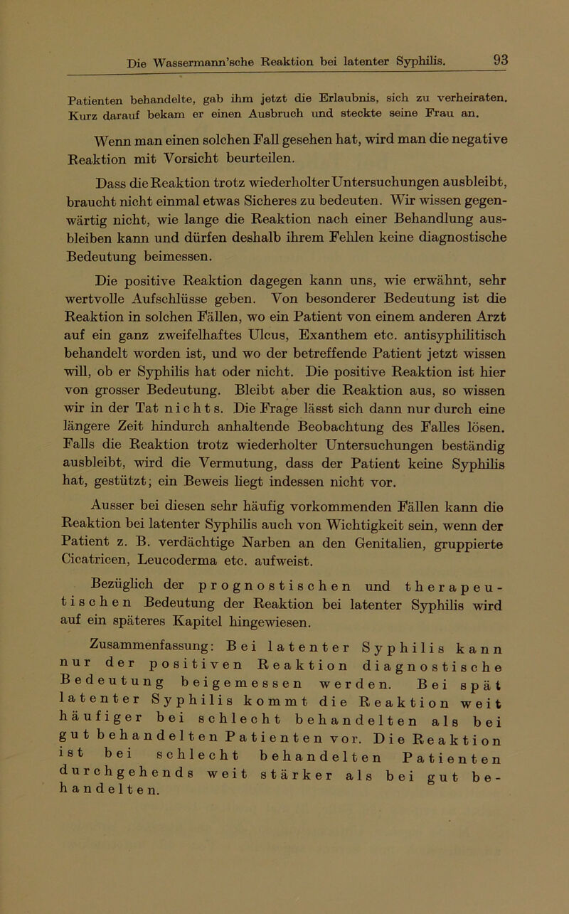 Patienten behandelte, gab ihm jetzt die Erlaubnis, sich zu verheiraten. Kurz darauf bekam er einen Ausbruch imd steckte seine Frau an. Wenn man einen solchen Fall gesehen hat, wird man die negative Reaktion mit Vorsicht beurteilen. Dass die Reaktion trotz wiederholter Untersuchungen ausbleibt, braucht nicht einmal etwas Sicheres zu bedeuten. Wir wissen gegen- wärtig nicht, wie lange die Reaktion nach einer Behandlung aus- bleiben kann und dürfen deshalb ihrem Felilen keine diagnostische Bedeutung beimessen. Die positive Reaktion dagegen kann uns, wie erwähnt, sehr wertvolle Aufschlüsse geben. Von besonderer Bedeutung ist die Reaktion in solchen Fällen, wo ein Patient von einem anderen Arzt auf ein ganz zweifelhaftes Ulcus, Exanthem etc. antis3rphilitisch behandelt worden ist, und wo der betreffende Patient jetzt wissen will, ob er Syphilis hat oder nicht. Die positive Reaktion ist hier von grosser Bedeutung. Bleibt aber die Reaktion aus, so wissen wir in der Tat nichts. Die Frage lässt sich dann nur durch eine längere Zeit hindurch anhaltende Beobachtung des Falles lösen. Falls die Reaktion trotz wiederholter Untersuchungen beständig ausbleibt, wird die Vermutung, dass der Patient keine Syphihs hat, gestützt; ein Beweis liegt indessen nicht vor. Ausser bei diesen sehr häufig vorkommenden Fällen kann die Reaktion bei latenter Syphihs auch von Wichtigkeit sein, wenn der Patient z. B. verdächtige Narben an den Genitahen, gruppierte Cicatricen, Leucoderma etc. aufweist. Bezüglich der prognostischen und therapeu- tischen Bedeutung der Reaktion bei latenter Syphihs wird auf ein späteres Kapitel hingewiesen. Zusammenfassung: Bei latenter Syphilis kann nur der positiven Reaktion diagnostische Bedeutung beigemessen werden. Bei spät latenter Syphilis kommt die Reaktion weit häufiger bei schlecht behandelten als bei gut behandelten Patienten vor. Die Reaktion ist bei schlecht behandelten Patienten durchgehends weit stärker als bei gut be- handelten.