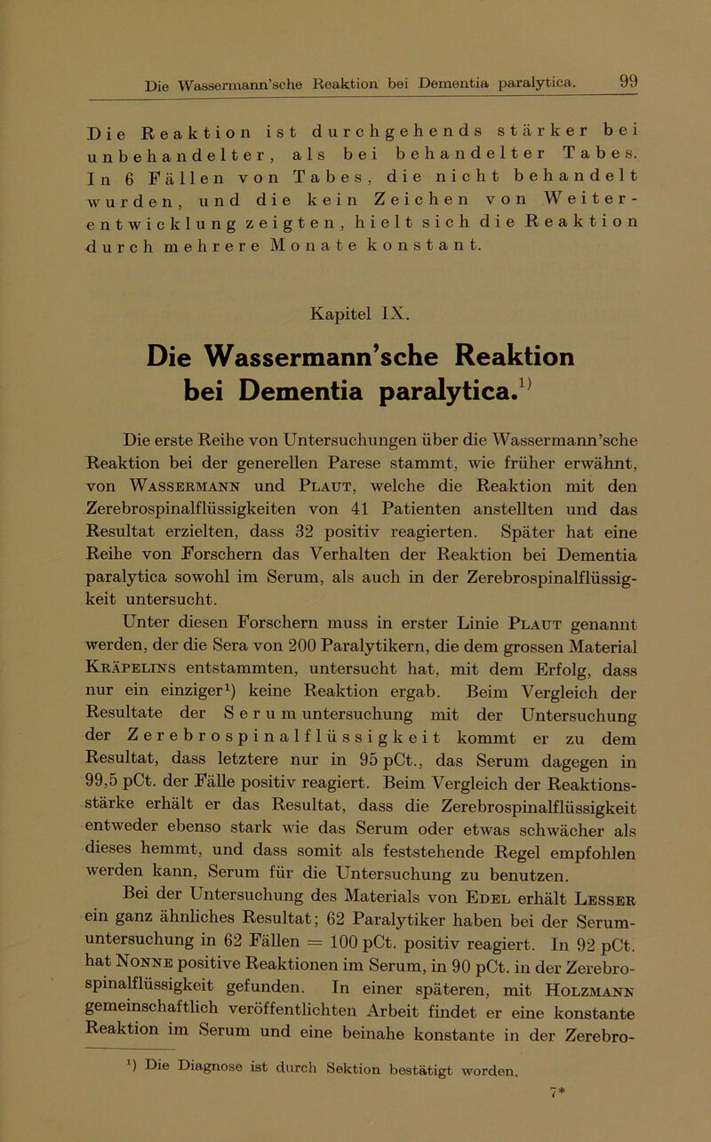 Die Reaktion ist durchgehends stärker bei unbehandelter, als bei behandelter Tabes. In 6 Fällen von Tabes, die nicht behandelt wurden, und die kein Zeichen von Weiter- entwicklung zeigten, hielt sich die Reaktion durch mehrere Monate konstant. Kapitel IX. Die Wassermann’sche Reaktion bei Dementia paralytica/^ Die erste Reihe von Untersuchungen über die Wassermann’sche Reaktion bei der generellen Parese stammt, wie früher erwähnt, von Wassermann und Plaut, welche die Reaktion mit den Zerebrospinalflüssigkeiten von 41 Patienten anstellten und das Resultat erzielten, dass 32 positiv reagierten. Später hat eine Reihe von Forschern das Verhalten der Reaktion bei Dementia paralytica sowohl im Serum, als auch in der Zerebrospinalflüssig- keit untersucht. Unter diesen Forschern muss in erster Linie Plaut genannt werden, der die Sera von 200 Paralytikern, die dem grossen Material Kräpelins entstammten, untersucht hat, mit dem Erfolg, dass nur ein einziger^) keine Reaktion ergab. Beim Vergleich der Resultate der Serum Untersuchung mit der Untersuchung der Zerebrospinalflüssigkeit kommt er zu dem Resultat, dass letztere nur in 95 pCt., das Serum dagegen in 99,5 pCt. der FäUe positiv reagiert. Beim Vergleich der Reaktions- stärke erhält er das Resultat, dass die Zerebrospinalflüssigkeit entweder ebenso stark vde das Serum oder etwas schwächer als dieses hemmt, und dass somit als feststehende Regel empfohlen werden kann, Serum für die Untersuchung zu benutzen. Bei der Untersuchung des Materials von Edel erhält Besser ein ganz ähnliches Resultat; 62 Paralytiker haben bei der Serum- untersuchung in 62 Fällen = 100 pCt. positiv reagiert. In 92 pCt. hat Nonne positive Reaktionen im Serum, in 90 pCt. in der Zerebro- spinalflüssigkeit gefunden. In einer späteren, mit Holzmann gemeinschaftlich veröffentlichten Arbeit findet er eine konstante Reaktion im Serum und eine beinahe konstante in der Zerebro- ) Die Diagnose ist durch Sektion bestätigt worden.
