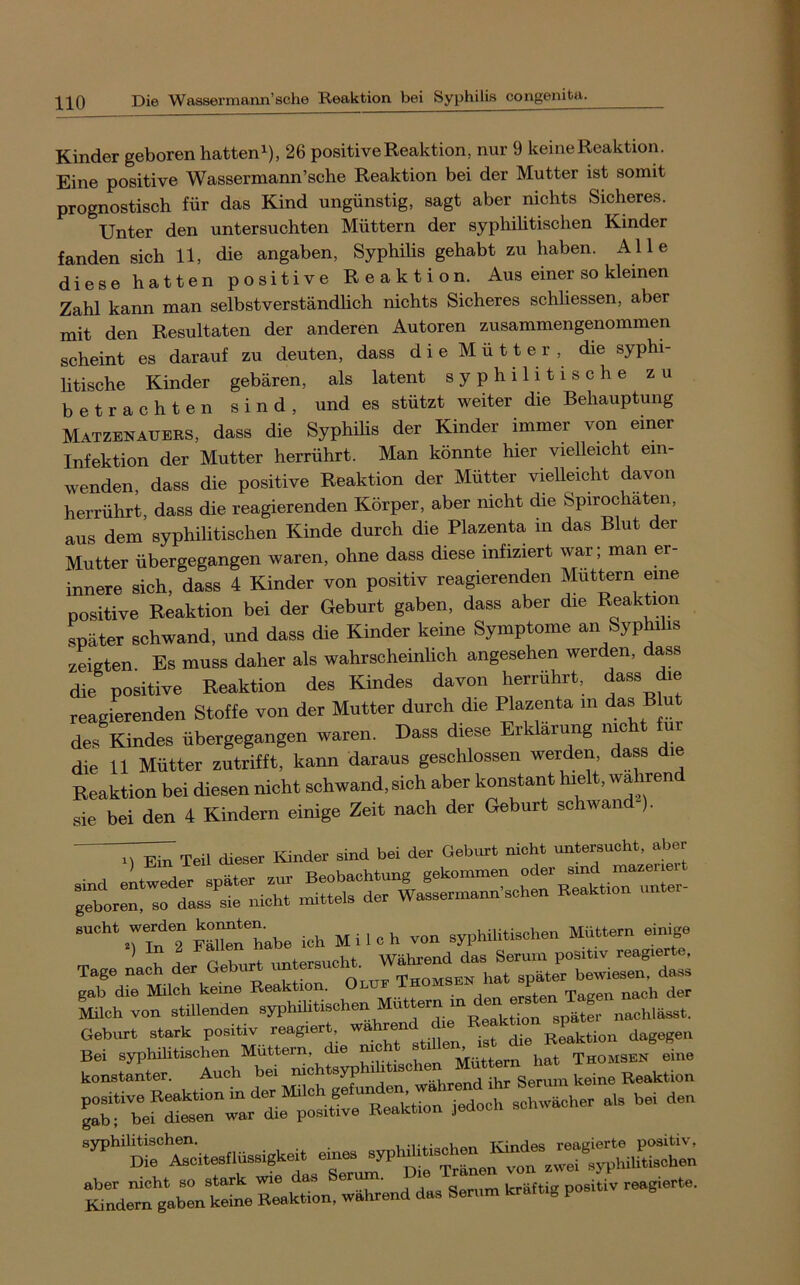 Kinder geboren hatten^), 26 positive Reaktion, nur 9 keine Reaktion. Eine positive Wassermann’sche Reaktion bei der Mutter ist somit prognostisch für das Kind ungünstig, sagt aber nichts Sicheres. Unter den untersuchten Müttern der syphilitischen Kinder fanden sich 11, die angaben, Syphilis gehabt zu haben. Alle diese hatten positive Reaktion. Aus einer so kleinen Zahl kann man selbstverständlich nichts Sicheres schliessen, aber mit den Resultaten der anderen Autoren zusammengenommen scheint es darauf zu deuten, dass die Mütter, die syphi- litische Kinder gebären, als latent syphilitische zu betrachten sind, und es stützt weiter die Behauptung Matzenauers, dass die Syphihs der Kinder immer von einer Infektion der Mutter herrührt. Man könnte hier vielleicht ein- wenden, dass die positive Reaktion der Mütter vielleicht davon herrührt, dass die reagierenden Körper, aber nicht die Spirochäten, aus dem syphilitischen Kinde durch die Plazenta in das Blut der Mutter übergegangen waren, ohne dass diese infiziert war; man er- innere sich, dass 4 Kinder von positiv reagierenden Muttern eme positive Reaktion bei der Geburt gaben, dass aber die Reaktion später schwand, und dass die Kinder keine Symptome an Syphihs zeigten. Es muss daher als wahrscheinlich angesehen werden, dass die positive Reaktion des Kindes davon herrührt, dass die reagierenden Stoffe von der Mutter durch die Plazenta m das Blut des Kindes übergegangen waren. Dass diese Erklärung nie ur die 11 Mütter zutrifft, kann daraus geschlossen werden, dass die Reaktion bei diesen nicht schwand, sich aber konstant hielt, wahrend sie bei den 4 Kindern einige Zeit nach der Geburt schwand ). D Ein Teil dieser lünder sind bei der Geburt nicht untersucht, aber Tage nach der Geburt unterer . später bewiesen, dass konBtSter. Auch bei - - - “^““ci—gheh eines » L Sen» «tig positiv reagierte.