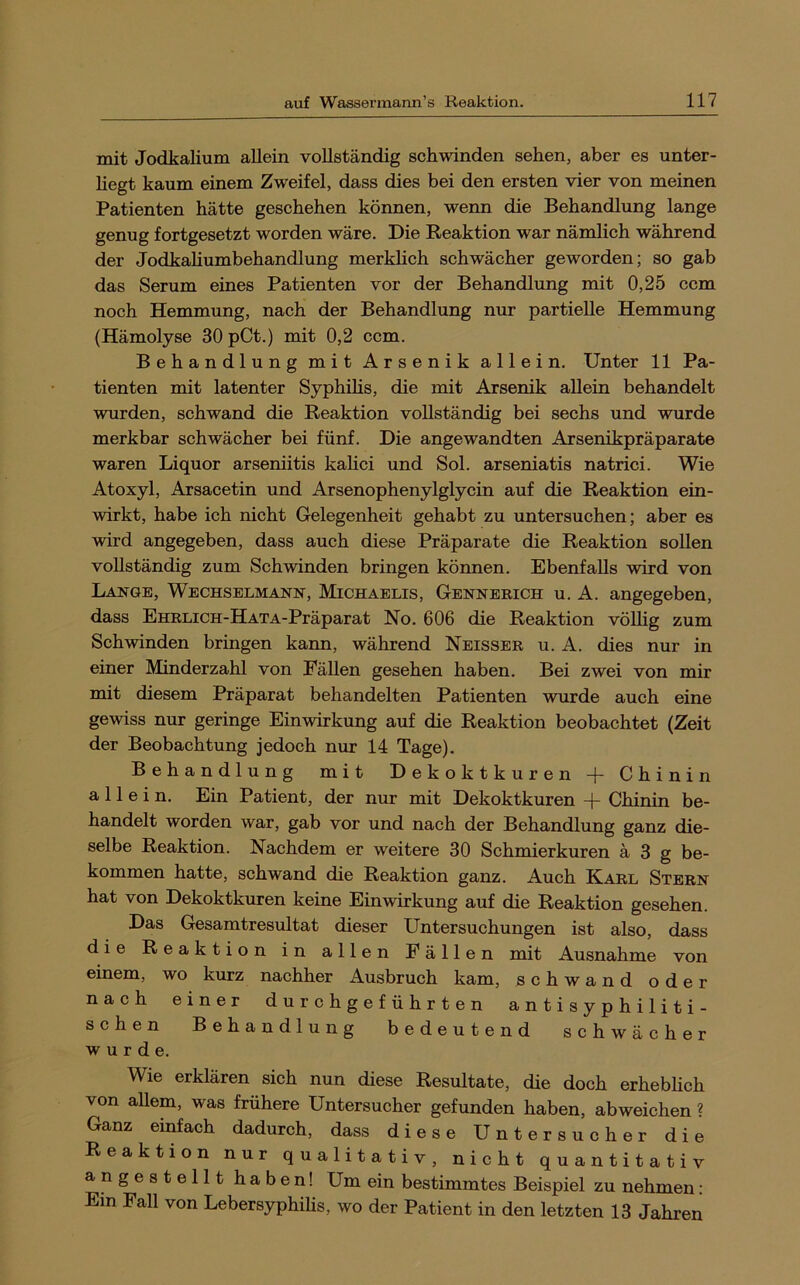 mit Jodkalium allein vollständig schwinden sehen, aber es unter- hegt kaum einem Zweifel, dass dies bei den ersten vier von meinen Patienten hätte geschehen können, wenn die Behandlung lange genug fortgesetzt worden wäre. Die Reaktion war nämlich während der Jodkahumbehandlung merklich schwächer geworden; so gab das Serum eines Patienten vor der Behandlung mit 0,25 ccm noch Hemmung, nach der Behandlung nur partielle Hemmung (Hämolyse 30pCt.) mit 0,2 ccm. Behandlung mit Arsenik allein. Unter 11 Pa- tienten mit latenter Syphihs, die mit Arsenik allein behandelt wurden, schwand die Reaktion vollständig bei sechs und wurde merkbar schwächer bei fünf. Die angewandten Arsenikpräparate waren Liquor arseniitis kahci und Sol. arseniatis natrici. Wie Atoxyl, Arsacetin und Arsenophenylglycin auf die Reaktion ein- wirkt, habe ich nicht Gelegenheit gehabt zu untersuchen; aber es wird angegeben, dass auch diese Präparate die Reaktion sollen vollständig zum Schwinden bringen können. Ebenfalls wird von Lange, Wechselmann, Michaelis, Gennerich u. A. angegeben, dass EHRLICH-HATA-Präparat No, 606 die Reaktion völlig zum Schwinden bringen kann, während Neisser u. A. dies nur in einer Minderzahl von Fällen gesehen haben. Bei zwei von mir mit diesem Präparat behandelten Patienten wurde auch eine gewiss nur geringe Einwirkung auf die Reaktion beobachtet (Zeit der Beobachtung jedoch nur 14 Tage). Behandlung mit Dekoktkuren + Chinin allein. Ein Patient, der nur mit Dekoktkuren -|- Chinin be- handelt worden war, gab vor und nach der Behandlung ganz die- selbe Reaktion. Nachdem er weitere 30 Schmierkuren ä 3 g be- kommen hatte, schwand die Reaktion ganz. Auch Karl Stern hat von Dekoktkuren keine Einwirkung auf die Reaktion gesehen. Das Gesamtresultat dieser Untersuchungen ist also, dass die Reaktion in allen Fällen mit Ausnahme von einem, wo kurz nachher Ausbruch kam, schwand oder nach einer d u r c h g e f ü h r t e n a n t i s y p h i 1 i t i- sehen Behandlung bedeutend schwächer wurde. Wie erklären sich nun diese Resultate, die doch erhebheh von allem, was frühere Untersucher gefunden haben, abweichen ? Ganz einfach dadurch, dass diese Untersucher die Reaktion nur qualitativ, nicht quantitativ an gestellt haben! Um ein bestimmtes Beispiel zu nehmen: Ein Fall von Lebersyphilis, wo der Patient in den letzten 13 Jahren