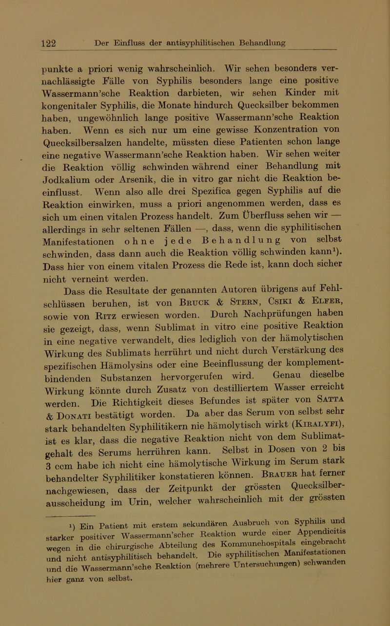 punkte a priori wenig wahrscheinlich. Wir sehen besonders ver- nachlässigte Fälle von Syphilis besonders lange eine positive Wassermann’sche Reaktion darbieten, wir sehen Kinder mit kongenitaler Syphilis, die Monate hindurch Quecksilber bekommen haben, ungewöhnlich lange positive Wassermann’sche Reaktion haben. Wenn es sich nur um eine gewisse Konzentration von Quecksilbersalzen handelte, müssten diese Patienten schon lange eine negative Wassermann’sche Reaktion haben. Wir sehen weiter die Reaktion vöUig schwinden während einer Behandlung mit Jodkalium oder Arsenik, die in vitro gar nicht die Reaktion be- einflusst. Wenn also alle drei Spezifica gegen Syphilis auf die Reaktion einwirken, muss a priori angenommen werden, dass es sich um einen vitalen Prozess handelt. Zum Überfluss sehen wir allerdings in sehr seltenen Fällen —, dass, wenn die syphilitischen Manifestationen ohne jede Behandlung von selbst schwinden, dass dann auch die Reaktion völhg schwinden kann^). Dass hier von einem vitalen Prozess die Rede ist, kann doch sicher nicht verneint werden. Dass die Resultate der genannten Autoren übrigens auf Fehl- sclilüssen beruhen, ist von Bruck & Stern, Csiki & Elfer, sowie von Ritz erwiesen worden. Durch Nachprüfungen haben sie gezeigt, dass, wenn Sublimat in vitro eine positive Reaktion in eine negative verwandelt, dies lediglich von der hämolytischen Wirkung des Subhmats herrührt und nicht durch Verstärkung des spezifischen Hämolysins oder eine Beeinflussung der komplement- bindenden Substanzen hervorgerufen wird. Genau dieselbe Wirkung könnte durch Zusatz von destilliertem Wasser erreicht werden. Die Richtigkeit dieses Befundes ist später von Satta & Donati bestätigt worden. Da aber das Serum von selbst sehr stark behandelten Syphilitikern nie hämolytisch wirkt (Kiralyfi), ist es klar, dass die negative Reaktion nicht von dem Sublimat- gehalt des Serums herrühren kann. Selbst in Dosen von 2 bis 3 ccm habe ich nicht eine hämolytische Wirkung im Serum stark behandelter Syphilitiker konstatieren können. Brauer hat ferner nachgewiesen, dass der Zeitpunkt der grössten Quecksilber- ausscheidung im Urin, welcher wahrscheinlich mit der grössten 1) Ein Patient mit erstem sekundären Ausbruch von Syphilis imd starker positiver Wassermann’scher Reaktion wurde einer Apperidicitis wegen in die chirurgische Abteilung des Kommunehospitals und nicht antisyphihtisch behandelt. Die syphilitischen Manifestationen und die Wassermann’sche Reaktion (mehrere Untersuchungen) schwanden hier ganz von selbst.