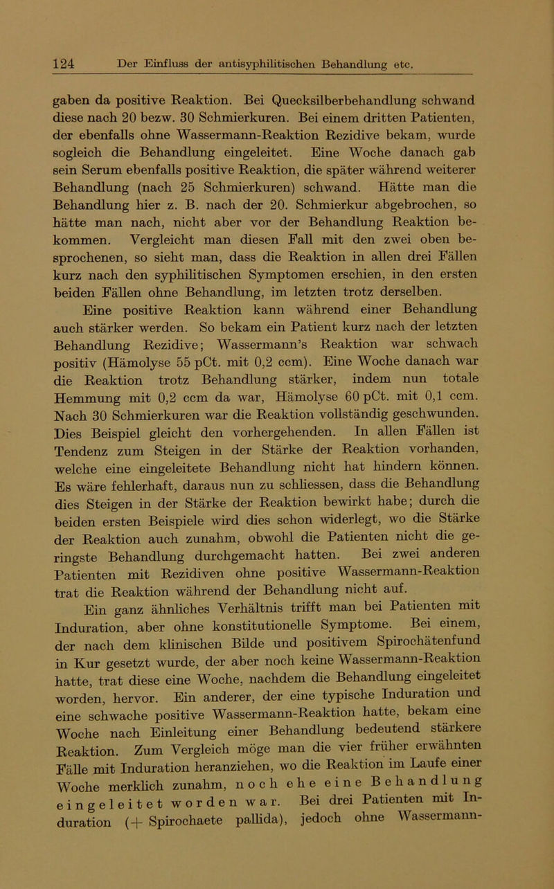 gaben da positive Reaktion. Bei Quecksilberbehandlung schwand diese nach 20 bezw. 30 Schmierkuren. Bei einem dritten Patienten, der ebenfalls ohne Wassermaim-Reaktion Rezidive bekam, wurde sogleich die Behandlung eingeleitet. Eine Woche danach gab sein Serum ebenfalls positive Reaktion, die später während weiterer Behandlung (nach 25 Schmierkuren) schwand. Hätte man die Behandlung hier z. B. nach der 20. Schmierkur abgebrochen, so hätte man nach, nicht aber vor der Behandlung Reaktion be- kommen. Vergleicht man diesen Fall mit den zwei oben be- sprochenen, so sieht man, dass die Reaktion in allen drei Fällen kurz nach den syphilitischen Symptomen erschien, in den ersten beiden Fällen ohne Behandlung, im letzten trotz derselben. Eine positive Reaktion kann während einer Behandlung auch stärker werden. So bekam ein Patient kurz nach der letzten Behandlung Rezidive; Wassermann’s Reaktion war schwach positiv (Hämolyse 55 pCt. mit 0,2 ccm). Eine Woche danach war die Reaktion trotz Behandlung stärker, indem nun totale Hemmung mit 0,2 ccm da war, Hämolyse 60 pCt. mit 0,1 ccm. Nach 30 Schmierkuren war die Reaktion vollständig geschwunden. Dies Beispiel gleicht den vorhergehenden. In allen Fällen ist Tendenz zum Steigen in der Stärke der Reaktion vorhanden, welche eine eingeleitete Behandlung nicht hat hindern körmen. Es wäre fehlerhaft, daraus nun zu schliessen, dass die Behandlung dies Steigen in der Stärke der Reaktion bewirkt habe; durch die beiden ersten Beispiele wird dies schon widerlegt, wo die Stärke der Reaktion auch zunahm, obwohl die Patienten nicht die ge- ringste Behandlung durchgemacht hatten. Bei zwei anderen Patienten mit Rezidiven ohne positive Wassermann-Reaktion trat die Reaktion während der Behandlung nicht auf. Ein ganz ähnliches Verhältnis trifft man bei Patienten mit Induration, aber ohne konstitutionelle Symptome. Bei einem, der nach dem khnischen Bilde und positivem Spirochätenfund in Kur gesetzt wurde, der aber noch keine Wassermann-Reaktion hatte, trat diese eine Woche, nachdem die Behandlung eingeleitet worden, hervor. Ein anderer, der eine typische Induration und eine schwache positive Wassermann-Reaktion hatte, bekam eine Woche nach Einleitung einer Behandlung bedeutend stärkere Reaktion. Zum Vergleich möge man die vier früher erwähnten Fähe mit Induration heranziehen, wo die Reaktion im Laufe einer Woche merkhch zunahm, noch ehe eine Behandlung eingeleitet worden war. Bei drei Patienten mit In- duration (+ Spirochaete pallida), jedoch ohne Wassermann-