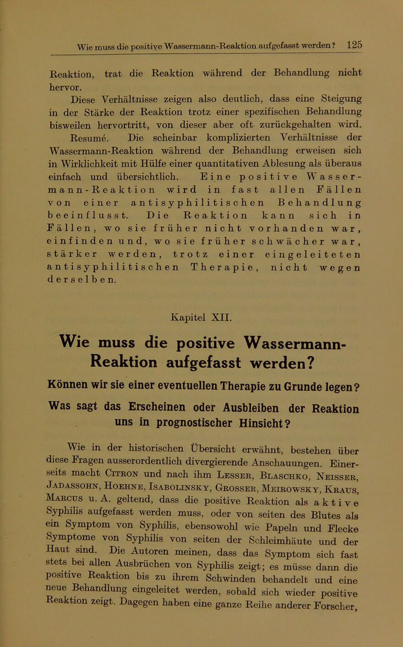 Reaktion, trat die Reaktion während der Behandlung nicht hervor. Diese Verhältnisse zeigen also deuthch, dass eine Steigung in der Stärke der Reaktion trotz einer spezifischen Behandlung bisweilen hervortritt, von dieser aber oft zurückgehalten wird. Resume. Die scheinbar komplizierten Verhältnisse der Wassermann-Reaktion während der Behandlung erweisen sich in Wirklichkeit mit Hülfe einer quantitativen Ablesung als überaus einfach und übersiehthch. Eine positive Wasser- mann-Reaktion wird in fast allen Eällen von einer a n t i s y p h i 1 i t i s c h e n Behandlung beeinflusst. Die Reaktion kann sich in Fällen, wo sie früher nicht vorhanden war, e i n f i n d e n u n d, wo sie früher schwächer war, stärker werden, trotz einer einge1eiteten a n t i s y p h i 1 i t i s e h e n Therapie, nicht wegen derselben. Kapitel XII. Wie muss die positive Wassermann- Reaktion auf gefasst werden? Können wir sie einer eventuellen Therapie zu Grunde legen? Was sagt das Erscheinen oder Ausbleiben der Reaktion uns in prognostischer Hinsicht? Wie in der historischen Übersicht erwähnt, bestehen über diese Fragen ausserordentheh divergierende Anschauungen. Einer- seits macht CiTKON und nach ihm Lesser, Blaschko, Neisser, Jadassohn, Hoehne, Isabolinsky, Grosser, Mbirowsky, Kraus, Marcus u. A. geltend, dass die positive Reaktion als aktive Syphihs aufgefasst werden muss, oder von seiten des Blutes als ein Symptom von Syphilis, ebensowohl wie Papeln und Flecke Symptome von Syphihs von seiten der Schleimhäute und der Haut sind. Die Autoren meinen, dass das Symptom sich fast stets bei aUen Ausbrüchen von Syphihs zeigt; es müsse dann die positive Reaktion bis zu ihrem Schwinden behandelt und eine neue Behandlung eingeleitet werden, sobald sich wieder positive Reaktion zeigt. Dagegen haben eine ganze Reihe anderer Forscher,