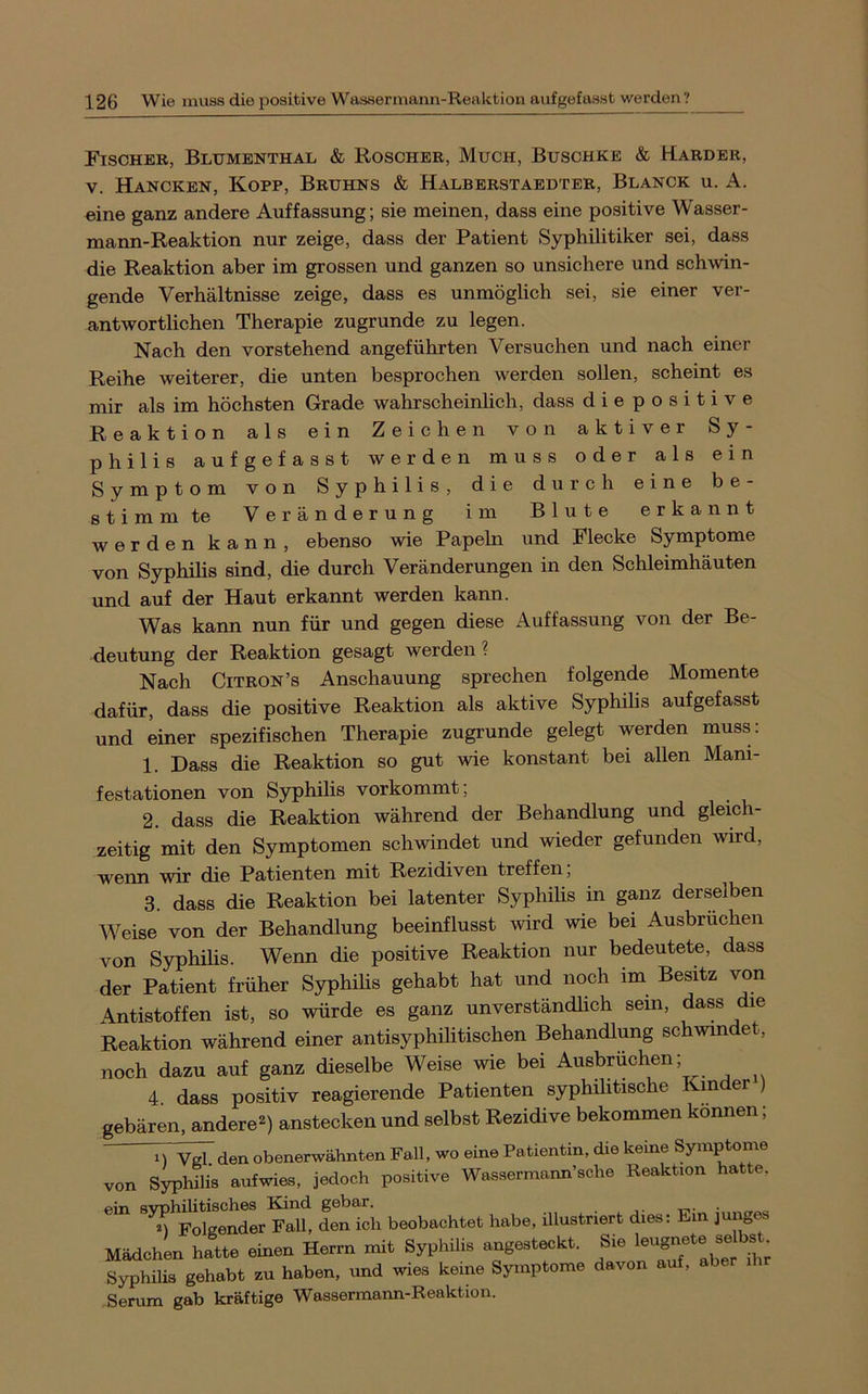 Fischer, Blumenthal & Roscher, Much, Buschke & Harder, V. Hancken, Kopp, Bruhns & Halberstaedter, Blanck u. A. eine ganz andere Auffassung; sie meinen, dass eine positive Wasser- mann-Reaktion nur zeige, dass der Patient Syphilitiker sei, dass die Reaktion aber im grossen und ganzen so unsichere und schwin- gende Verhältnisse zeige, dass es unmöglich sei, sie einer ver- antwortlichen Therapie zugrunde zu legen. Nach den vorstehend angeführten Versuchen und nach einer Reihe weiterer, die unten besprochen werden sollen, scheint es mir als im höchsten Grade wahrscheinlich, dass diepositive Reaktion als ein Zeichen von aktiver Sy- philis aufgefasst werden muss oder als ein Symptom von Syphilis, die durch eine be- stimmte Veränderung im Blute erkannt werden kann, ebenso wie Papeln und Flecke Symptome von Syphilis sind, die durch Veränderungen in den Schleimhäuten und auf der Haut erkannt werden kann. Was kann nun für und gegen diese Auffassung von der Be- deutung der Reaktion gesagt werden? Nach CiTRON’s Anschauung sprechen folgende Momente dafür, dass die positive Reaktion als aktive Syphilis aufgefasst und einer spezifischen Therapie zugrunde gelegt werden muss: 1. Dass die Reaktion so gut wie konstant bei allen Mani- festationen von Syphilis vorkommt; 2. dass die Reaktion während der Behandlung und gleich- zeitig mit den Symptomen schwindet und wieder gefunden wird, wenn wir die Patienten mit Rezidiven treffen, 3. dass die Reaktion bei latenter Syphilis in ganz derselben Weise von der Behandlung beeinflusst wird wie bei Ausbrüchen von Syphilis. Wenn die positive Reaktion nur bedeutete, dass der Patient früher Syphilis gehabt hat und noch im Besitz von Antistoffen ist, so würde es ganz unverständlich sein, dass die Reaktion während einer antisyphilitischen Behandlung schwindet, noch dazu auf ganz dieselbe Weise wie bei Ausbrüchen; 4. dass positiv reagierende Patienten syphilitische Kinder ) gebären, andere^) anstecken und selbst Rezidive bekommen können; M Vgl. den obenerwähnten Fall, wo eine Patientin, die keine Symptome von Syphilis aufwies, jedoch positive Wassermann’sche Reaktion hatte. ein svphilitisches Kind gebar. t,. ■ „ , ^ Folgender Fall, den ich beobachtet habe, illustriert dies: Ein jung^ MädchL hatte einen Herrn mit Syphilis angesteckt. Sie leugnete selbs Syphilis gehabt zu haben, und wies keine Symptome davon auf, abe i Serum gab kräftige Wassermann-Reaktion.