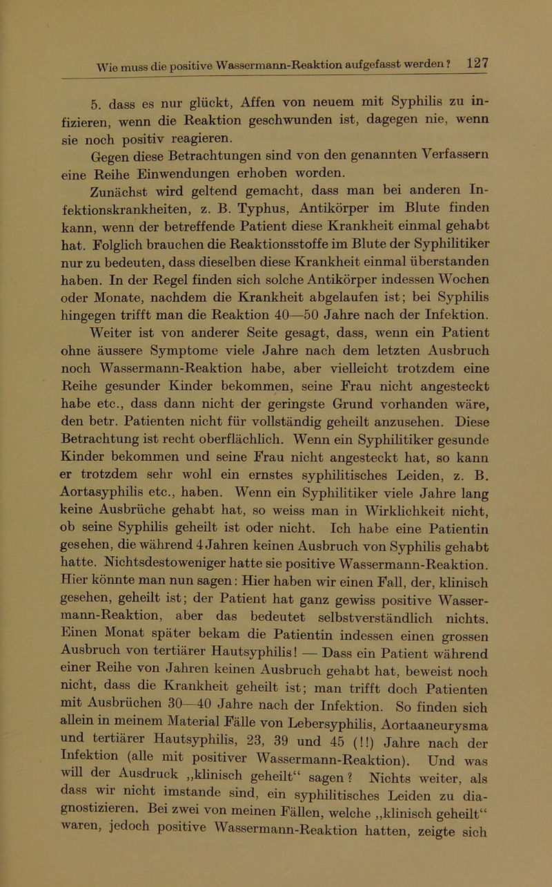 5. dass es nur glückt, Affen von neuem mit Syphilis zu in- fizieren, wenn die Reaktion geschwunden ist, dagegen nie, wenn sie noch positiv reagieren. Gegen diese Betrachtungen sind von den genannten Verfassern eine Reihe Einwendungen erhoben worden. Zunächst wird geltend gemacht, dass man bei anderen In- fektionskrankheiten, z. B. Typhus, Antikörper im Blute finden kann, wenn der betreffende Patient diese Krankheit einmal gehabt hat. Eolghch brauchen die Reaktionsstoffe im Blute der Syphihtiker nur zu bedeuten, dass dieselben diese Krankheit einmal überstanden haben. In der Regel finden sich solche Antikörper indessen Wochen oder Monate, nachdem die Krankheit abgelaufen ist; bei Syphilis hingegen trifft man die Reaktion 40—50 Jahre nach der Infektion. Weiter ist von anderer Seite gesagt, dass, wenn ein Patient ohne äussere Symptome viele Jahre nach dem letzten Ausbruch noch Wassermann-Reaktion habe, aber vielleicht trotzdem eine Reihe gesunder Kinder bekommen, seine Frau nicht angesteckt habe etc., dass dann nicht der geringste Grund vorhanden wäre, den betr. Patienten nicht für vollständig geheilt anzusehen. Diese Betrachtung ist recht oberflächlich. Wenn ein Syphihtiker gesunde Kinder bekommen und seine Frau nicht angesteckt hat, so kann er trotzdem sehr wohl ein ernstes syphilitisches Leiden, z. B. Aortasyphilis etc., haben. Wenn ein Syphihtiker viele Jahre lang keine Ausbrüche gehabt hat, so weiss man in Wirklichkeit nicht, ob seine Syphihs geheilt ist oder nicht. Ich habe eine Patientin gesehen, die während 4 Jahren keinen Ausbruch von Syphihs gehabt hatte. Nichtsdestoweniger hatte sie positive Wassermann-Reaktion. Hier könnte man nun sagen: Hier haben wir einen Fall, der, khnisch gesehen, geheilt ist; der Patient hat ganz gewiss positive Wasser- mann-Reaktion, aber das bedeutet selbstverständhch nichts. Einen Monat später bekam die Patientin indessen einen grossen Ausbruch von tertiärer Hautsyphihs! — Dass ein Patient während einer Reihe von Jahren keinen Ausbruch gehabt hat, beweist noch nicht, dass die Krankheit geheilt ist; man trifft doch Patienten mit Ausbrüchen 30 40 Jahre nach der Infektion. So finden sich ahein in meinem Material Fähe von Lebersyphihs, Aortaaneurysma und tertiärer Hautsyphihs, 23, 39 und 45 (!!) Jahre nach der Infektion (alle mit positiver Wassermann-Reaktion). Und was wih der Ausdruck ,,khnisch geheilt“ sagen ? Nichts weiter, als dass wir nicht imstande sind, ein syphilitisches Leiden zu dia- gnostizieren. Bei zwei von meinen Fähen, welche „khnisch geheilt“ waren, jedoch positive Wassermann-Reaktion hatten, zeigte sich